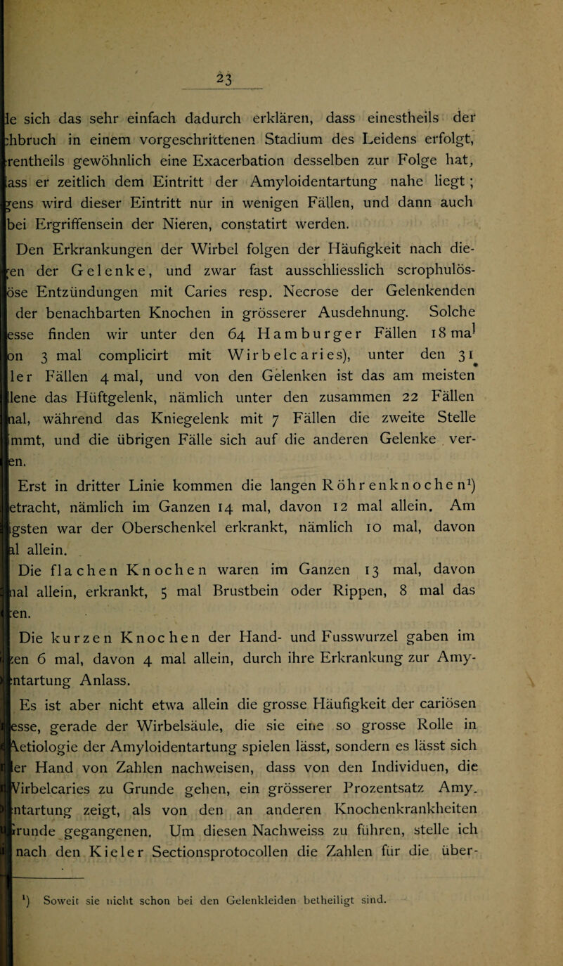 _23 le sich das sehr einfach dadurch erklären, dass einestheils der :hbruch in einem vorgeschrittenen Stadium des Leidens erfolgt, rentheils gewöhnlich eine Exacerbation desselben zur Folge hat, ass er zeitlich dem Eintritt der Amyloidentartung nahe liegt ; jens wird dieser Eintritt nur in wenigen Fällen, und dann auch bei Ergriffensein der Nieren, constatirt werden. Den Erkrankungen der Wirbel folgen der Häufigkeit nach die¬ sen der Gelenke, und zwar fast ausschliesslich scrophulös- öse Entzündungen mit Caries resp. Necrose der Gelenkenden der benachbarten Knochen in grösserer Ausdehnung. Solche esse finden wir unter den 64 Hamburger Fällen 18 ma^ on 3 mal complicirt mit Wir b elc ari es), unter den 31 ler Fällen 4 mal, und von den Gelenken ist das am meisten !lene das Hüftgelenk, nämlich unter den zusammen 22 Fällen nal, während das Kniegelenk mit 7 Fällen die zweite Stelle Immt, und die übrigen Fälle sich auf die anderen Gelenke ver- en. Erst in dritter Linie kommen die langen Röhrenknochen1) etracht, nämlich im Ganzen 14 mal, davon 12 mal allein. Am igsten war der Oberschenkel erkrankt, nämlich 10 mal, davon il allein. Die flachen Knochen waren im Ganzen 13 mal, davon nal allein, erkrankt, 5 mal Brustbein oder Rippen, 8 mal das :en. Die kurzen Knochen der Hand- und Fusswurzel gaben im sen 6 mal, davon 4 mal allein, durch ihre Erkrankung zur Amy- :ntartung Anlass. Es ist aber nicht etwa allein die grosse Häufigkeit der cariösen esse, gerade der Wirbelsäule, die sie eine so grosse Rolle in \etiologie der Amyloidentartung spielen lässt, sondern es lässt sich er Hand von Zahlen nachweisen, dass von den Individuen, die Virbelcaries zu Grunde gehen, ein grösserer Prozentsatz Amy. ntartung zeigt, als von den an anderen Knochenkrankheiten rrunde gegangenen. Um diesen Nachweiss zu führen, stelle ich nach den Kieler Sectionsprotocollen die Zahlen für die über- l) Soweit sie nicht schon bei den Gelenkleiden betheiligt sind.