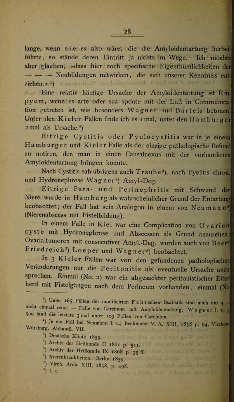 lange, wenn sie es also wäre, die die Amyloidentartung herbei¬ führte, so stände deren Eintritt ja nichts im Wege. Ich möchte aber glauben, »dass hier noch specifische Eigenthümlichkeiten der — — — Neubildungen mitwirken, die sich unserer Kenntniss ent¬ ziehen. « Eine relativ häufige Ursache der Amyloidentartung ist Em¬ pyem, wenn es arte oder sua sponte mit der Luft in Communica- tion getreten ist, wie besonders Wagner und Bartels betonen. Unter den Kieler Fällen finde ich es i mal, unter den Hamburger 2 mal als Ursache.* i 2) Eitrige Cystitis oder Pyelocystitis war in je einem Hamburger und Kieler Falle als der einzige pathologische Befund zu notiren, den man in einen Causalnexus mit der vorhandenen Amyloidentartung bringen konnte. Nach Cystitis sah übrigens auch Traube3), nach Pyelitis chron. und Hydronephrose Wagner4) Amyl-Deg. Eitrige Para- und Perinephritis mit Schwund der Niere wurde in Hamburg als wahrscheinlicher Grund der Entartung! beobachtet; der Pall hat sein Analogon in einem von Neu mann5)! (Nierenabscess mit Fistelbildung). In einem Palle in Kiel war eine Complication von Ovarien» cyste mit Hydronephrose und Abscessen als Grund anzusehen :jjj Ovarialtumoren mit consecutiver Amyl.-Deg. wurden auch von Beer6 *! Friedreich') Loeper und Wagner8) beobachtet. I In 0 Kieler Fällen war von den gefundenen pathologischer® Veränderungen nur die Peritonitis als eventuelle Ursache anzu.L sprechen. Einmal (No. 2) war ein abgesackter peritonistischer Eiter H herd mit Fistelgängen nach dem Perineum vorhanden, einmal (Noi ') Inter 165 Fällen der modificirten F e h r sehen Statistik sind auch nur 4 -I mcht einmal reine — Fälle von Carcinom mit Amyloidentartung, Wagner 1. c. fl 509 fand die letztere 3 mal unter 109 Fällen von Carcinom. i) Je ein Fall bei Neumann 1. c., Beckmann V. A. XTIf, 1S58 n. 94, Virchowl Wurzburg. Abhandl. VII. 3) Deutsche Klinik 1859. )) Archiv der Heilkunde II 1861 p. 511. 5) Archiv der Heilkunde IX 1868 p. 35 ff. ) Nierenkrankheiten. Berlin 1859. :) Virch. Areh. XIII, 1858, p. 498. | I