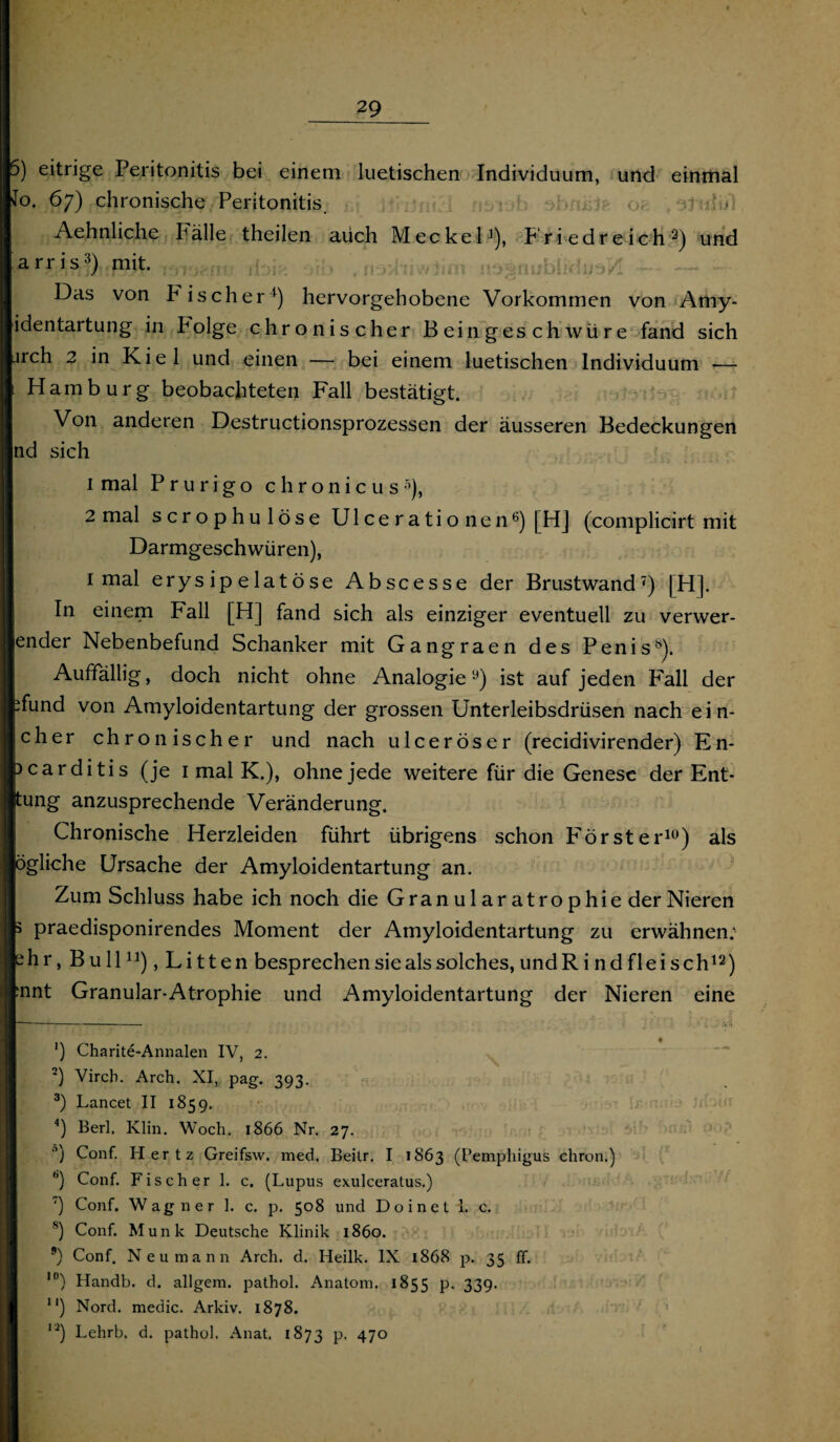 5) eitrige Peritonitis bei einem luetischen Individuum, und einmal Jo. 67) chronische Peritonitis. o, : ■ Aehnliche Fälle theilen auch Meckel1), Friedreich3) und arris3) mit. ,no*hiwlim iiDTänublkfuaH Das von P ischer4) hervorgehobene Vorkommen von Amy- identartung in Polge chronischer Beingeschwüre fand sich irch 2 in Kiel und einen — bei einem luetischen Individuum -— Hamburg beobachteten Fall bestätigt. Von anderen Destructionsprozessen der äusseren Bedeckungen nd sich 1 mal Prurigo chronicus5), 2 mal scrophulöse Ul ce r a ti o ne n6) [HJ (complicirt mit Darmgeschwüren), 1 mal erysipelatöse Abscesse der Brustwand7) [H]. In einem Fall [H] fand sich als einziger eventuell zu verwer- ender Nebenbefund Schanker mit Gangraen des Penis8). Auffällig, doch nicht ohne Analogiey) ist auf jeden PMll der ifund von Amyloidentartung der grossen Unterleibsdrüsen nach ein- cher chronischer und nach ulceröser (recidivirender) En- }carditis (je 1 mal K.), ohne jede weitere für die Genese der Ent- tung anzusprechende Veränderung. Chronische Herzleiden führt übrigens schon Förster10) als ögliche Ursache der Amyloidentartung an. Zum Schluss habe ich noch die Granularatrophie der Nieren 5 praedisponirendes Moment der Amyloidentartung zu erwähnen: ehr, Bull11), Litten besprechen sie als solches, undR i nd fl ei sch12) ;nnt Granular-Atrophie und Amyloidentartung der Nieren eine - yÜ ') Charite-Annalen IV, 2. 2) Virch. Arch. XI, pag. 393. 3) Lancet II 1859. 4) Berl, Klin. Woch. 1866 Nr. 27. °) Conf. Hertz Greifsw. med, Beitr. I 1863 (Pemphigus chron.) b) Conf. Fischer 1. c. (Lupus exulceratus.) ') Conf. Wagner 1. c. p. 508 und Doineti. c. s) Conf. Munk Deutsche Klinik 1860. 9) Conf. Neu mann Arch. d. Heilk. IX 1868 p. 35 ff. ,0) Handb. d. allgem. pathol. Anatom. 1855 P- 339- 1‘) Nord, medic. Arkiv. 1878. ,2) Lehrb. d. pathol. Anat. 1873 P- 47°
