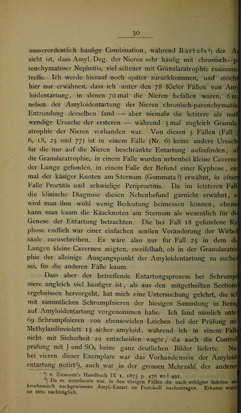 ausserordentlich häufige Combination, während Bartels1) der Ai sicht ist, dass Amyl.-Deg. der Nieren sehr häufig mit chronisch—p, renchyniatöser Nephritis, viel seltener mit Granularatrophie zusamme treffe. Ich werde hierauf noch später zurückkommen, und möcht hier nur erwähnen, dass ich unter den 78 Kieler Fällen von Am) loidentartung, in denen 70 mal die Nieren befallen waren, 6 m; neben der Amyloidentartung der Nieren chronisch-parenchymatös Entzündung derselben fand — aber niemals die letztere als notl wendige Ursache der ersteren — während 5 mal zugleich Granula atrophie der Nieren vorhanden war. Von diesen 5 Fällen (Fall : 6, 18, 25 und 77) ist in einem Falle (Nr. 6) keine andere Ursach für die nur auf die Nieren beschränkte Entartung aufzufinden, al die Granularatrophie, in einem Falle wurden nebenbei kleine Caverne: der Lunge gefunden, in einem Falle der Befund einer Kyphose, ein mal der käsiger Knoten am Sternum (Gummata ?) erwähnt, in einen halle Proctitis und schwielige Periproctitis. Da im letzteren Fall die klinische Diagnose diesen Nebenbefund garnicht erwähnt, s< wird man ihm wohl wenig Bedeutung beimessen können, ebens« kann man kaum die Käseknoten am Sternum als wesentlich für di< Genese der Entartung betrachten. Die bei Fall 18 gefundene Ky phose endlich war einer einfachen senilen Veränderung der Wirbel säule zuzuschreiben. Es wäre also nur für Fall 25 in dem di« Lungen kleine Cavernen zeigten, zweifelhaft, ob in der Granularatro phie der alleinige Ausgangspunkt der Amyloidentartung zu suche! sei, fiit die anderen Fälle kaum. Dass aber der betreffende Entartungsprozess bei Schrumpf niere ungleich viel häufiger ist, als aus den mitgetheilten Sections ergebnissen hervorgeht, hat mich eine Untersuchung gelehrt, die icl mit sämmtlichen Schrumpfnieren der hiesigen Sammlung in Bezu^ auf Amyloidentartung vorgenommen habe. Ich fand nämlich unte 69 Schrumpfnieren von ebensovielen Leichen bei der Prüfung mi Methylanilinviolett 15 sicher amyloid, während ich in einem Fall« nicht mit Sicherheit zu entscheiden wagte, da auch die Control Prüfung mit J und SO, keine ganz deutlichen Bilder lieferte. Nu bei vieren dieser Exemplare war das Vorhandensein der Amyloid entartung notirt-), auch war in der grossen Mehrzahl der anderer ') v. Ziemssen’s Handbuch IX 1, 1875 P- 476 und 491. ) Da es unterlassen war, in den übrigen Fällen die nach erfolgter Sektion mi krochemisch nachgewiesene Amyl.-Entart. im Protokoll nachzutragen. Erkannt wurd- sie stets nachträglich.