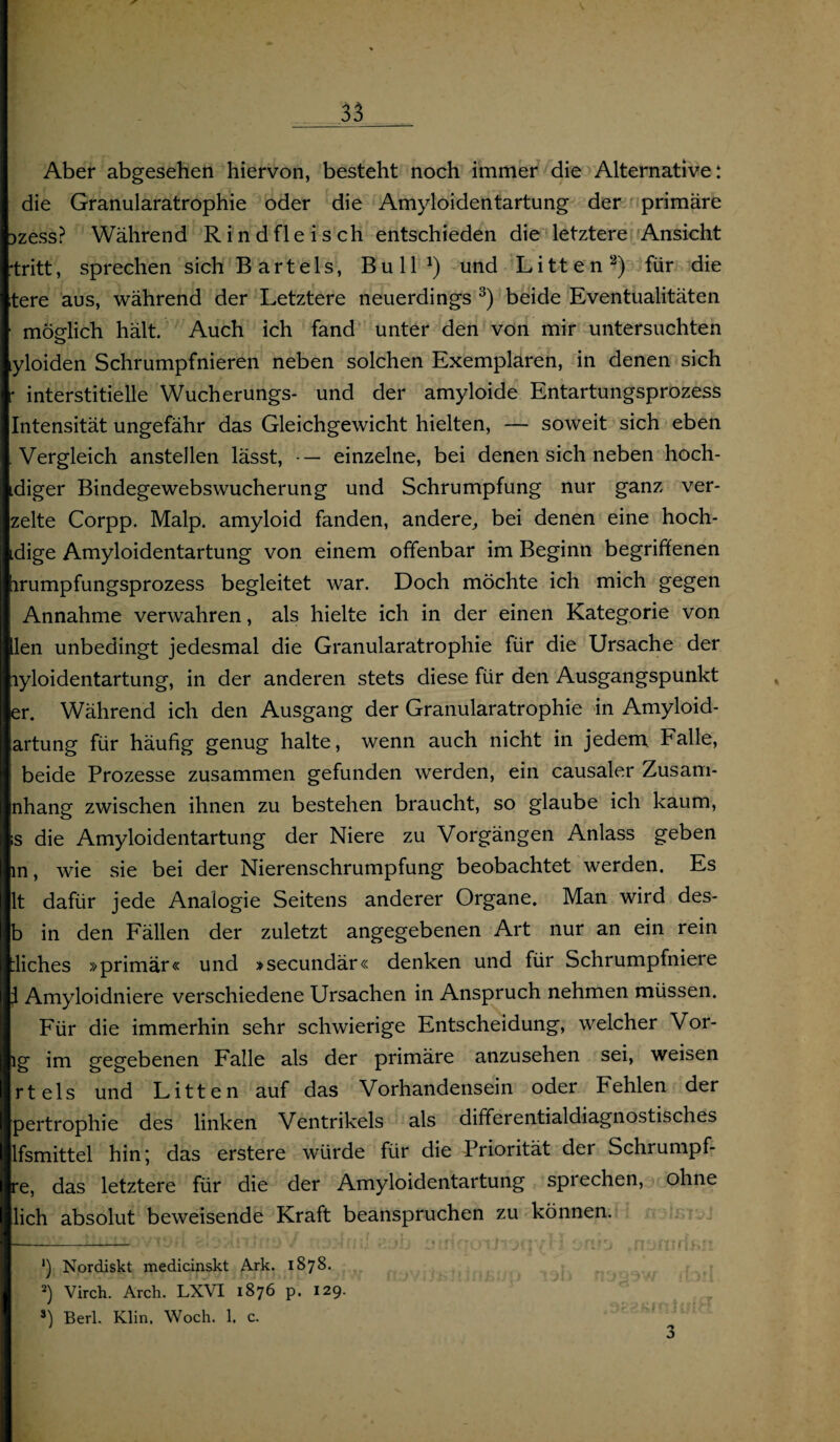 _33_. Aber abgesehen hiervon, besteht noch immer die Alternative: die Granularatrophie oder die Amyloidentartung der primäre Dzess? Während Rindfleisch entschieden die letztere Ansicht 'tritt, sprechen sich B art eis, Bull1) und Litten2) für die tere aus, während der Letztere neuerdings 3) beide Eventualitäten moelich hält. Auch ich fand unter den von mir untersuchten o yloiden Schrumpfnieren neben solchen Exemplaren, in denen sich : interstitielle Wucherungs- und der amyloide Entartungsprozess Intensität ungefähr das Gleichgewicht hielten, — soweit sich eben Vergleich anstellen lässt, •— einzelne, bei denen sich neben hoch- idiger Bindegewebswucherung und Schrumpfung nur ganz ver- zelte Corpp. Malp. amyloid fanden, andere,, bei denen eine hoch- idige Amyloidentartung von einem offenbar im Beginn begriffenen irumpfungsprozess begleitet war. Doch möchte ich mich gegen Annahme verwahren, als hielte ich in der einen Kategorie von llen unbedingt jedesmal die Granularatrophie für die Ursache der lyloidentartung, in der anderen stets diese für den Ausgangspunkt er. Während ich den Ausgang der Granularatrophie in Amyloid¬ artung für häufig genug halte, wenn auch nicht in jedem Falle, beide Prozesse zusammen gefunden werden, ein causaler Zusam- nhang zwischen ihnen zu bestehen braucht, so glaube ich kaum, s die Amyloidentartung der Niere zu Vorgängen Anlass geben in, wie sie bei der Nierenschrumpfung beobachtet werden. Es lt dafür jede Analogie Seitens anderer Organe. Man wird des* b in den Fällen der zuletzt angegebenen Art nur an ein rein iiches »primär« und »secundär« denken und für Schrumpfniele I Amyloidniere verschiedene Ursachen in Anspruch nehmen müssen. Für die immerhin sehr schwierige Entscheidung, welcher Vor¬ ig im gegebenen Falle als der primäre anzusehen sei, weisen rt eis und Litten auf das Vorhandensein oder Fehlen der pertrophie des linken Ventrikels als differentialdiagnostisches lfsmittel hin; das erstere würde für die Priorität der Schrumpf- re, das letztere für die der Amyloidentartung spi echen, ohne lieh absolut beweisende Kraft beanspruchen zu können. *) Nordiskt medicinskt Ark. 1878. 2) Virch. Arch. LXVI 1876 p. 129. s) Berl. Klin. Woch. 1. c. 3