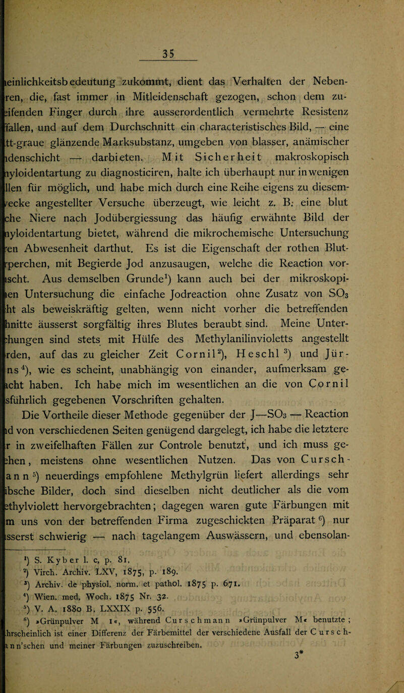 leinlichkeitsb edeutung zukommt, dient das Verhalten der Neben- ren, die, fast immer in Mitleidenschaft gezogen, schon dem zu¬ pfenden Finger durch ihre ausserordentlich vermehrte Resistenz fallen, und auf dem Durchschnitt ein characteristisches Bild, — eine tt-graue glänzende Marksubstanz, umgeben von blasser, anämischer idenschicht — darbieten. Mit Sicherheit makroskopisch lyloidentartung zu diagnosticiren, halte ich überhaupt nur in wenigen llen für möglich, und habe mich durch eine Reihe eigens zu diesem- /ecke angestellter Versuche überzeugt, wie leicht z. B; eine blut che Niere nach Jodübergiessung das häufig erwähnte Bild der [lyloidentartung bietet, während die mikrochemische Untersuchung •en Abwesenheit darthut. Es ist die Eigenschaft der rothen Blut- ■perchen, mit Begierde Jod anzusaugen, welche die Reaction vor- ischt. Aus demselben Grunde1) kann auch bei der mikroskopi- len Untersuchung die einfache Jodreaction ohne Zusatz von SO3 ht als beweiskräftig gelten, wenn nicht vorher die betreffenden hnitte äusserst sorgfältig ihres Blutes beraubt sind. Meine Unter- rhungen sind stets mit Hülfe des Methylanilinvioletts angestellt rden, auf das zu gleicher Zeit Cornil2), Heschl3) und Jür- ns4), wie es scheint, unabhängig von einander, aufmerksam ge- icht haben. Ich habe mich im wesentlichen an die von Cornil sführlich gegebenen Vorschriften gehalten. Die Vortheile dieser Methode gegenüber der J—SOs — Reaction ld von verschiedenen Seiten genügend dargelegt, ich habe die letztere r in zweifelhaften Fällen zur Controle benutzt, und ich muss ge- ihen, meistens ohne wesentlichen Nutzen. Das von Cursch' ann5) neuerdings empfohlene Methylgrün liefert allerdings sehr ibsche Bilder, doch sind dieselben nicht deutlicher als die vom ithylviolett hervorgebrachten; dagegen waren gute Färbungen mit m uns von der betreffenden Firma zugeschickten Präparat6) nur sserst schwierig — nach tagelangem Auswässern, und ebensolan- *) S. Ky b er 1. c, p. 81, 2) Virch. Archiv. LXV, 1875, p. 189. 3) Archiv, de physiol, norm, et pathol. 1875 P- 671. 4) Wien, med, Woch. 1875 Nr. 32. 5) V. A. 1880 B. LXXIX p. 556. 6) »Grünpulver M I«, während Curschmann »Grünpulver M« benutzte; hrscheinlich ist einer Differenz der Färbemittel der verschiedene Ausfall der Cursch- inn’schen und meiner Färbungen zuzuschreiben. 3*