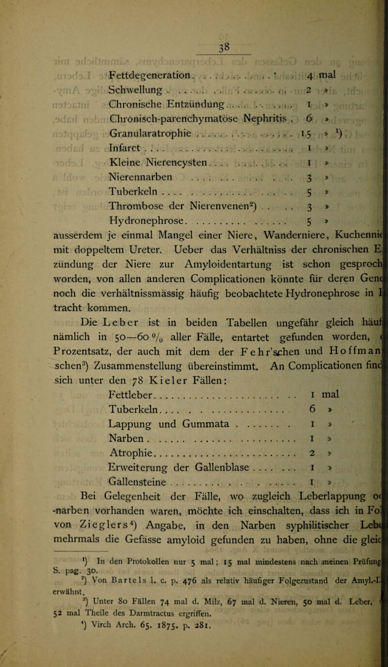 Fettdegeneration.* . . 4 mal 111/ (f *-11'» r . JUJ 2 I 6 15 1 1 3 5 3 5 x) Schwellung. Chronische Entzündung. . , . ... Chronisch-parenchymatöse Nephritis Granularatrophie. Infarct .. Kleine Nierencysten.. Nierennarben . Tuberkeln. Thrombose der Nierenvenen* 2) . . Hydronephrose. ausserdem je einmal Mangel einer Niere, Wanderniere, Kuchenni mit doppeltem Ureter. Ueber das Verhältniss der chronischen E zündung der Niere zur Amyloidentartung ist schon gesproch worden, von allen anderen Complicationen könnte für deren Gen noch die verhältnissmässig häufig beobachtete Hydronephrose in . tracht kommen. Die Leber ist in beiden Tabellen ungefähr gleich häu nämlich in 50—60 % aller Fälle, entartet gefunden worden, Prozentsatz, der auch mit dem der Fehr’schen und Hoffman sehen3) Zusammenstellung übereinstimmt. An Complicationen fin sich unter den 78 Kieler Fällen: Fettleber. I mal Tuberkeln. 6 » Lappung und Gummata . . 1 » Narben. 1 » Atrophie. 2 > Erweiterung der Gallenblase. 1 » Gallensteine. I » Bei Gelegenheit der Fälle, wo zugleich Leberlappung o< -narben vorhanden waren, möchte ich einschalten, dass ich in Fo von Zieglers4) Angabe, in den Narben syphilitischer Leb< mehrmals die Gefässe amyloid gefunden zu haben, ohne die glei ') In den Protokollen nur 5 mal; 15 mal mindestens nach meinen Prüfung S. pag. 30. 2) Von Bartels i. c. p. 476 als relativ häufiger Folgezustand der Amyl.-i erwähnt. '*) Unter 80 Fällen 74 mal d. Milz, 67 mal d. Nieren, 5° nial d. Leber, 52 mal Theile des Darmtractus ergriffen. 4) Virch Arch. 65. 1875. p. 281.
