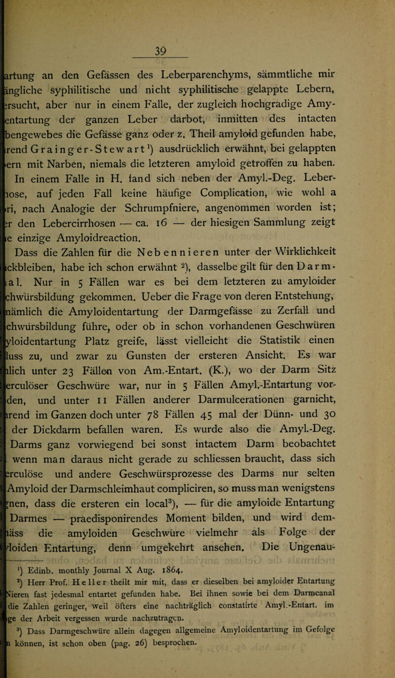artung an den Gefässen des Leberparenchyms, sämmtliche mir ängliche syphilitische und nicht syphilitische gelappte Lebern, ersucht, aber nur in einem Falle, der zugleich hochgradige Amy- entartung der ganzen Leber darbot, inmitten des intacten Ibengewebes die Gefässe ganz oder z. Theil amyloid gefunden habe, irend Grainger-Stewart1) ausdrücklich erwähnt, bei gelappten •ern mit Narben, niemals die letzteren amyloid getroffen zu haben. In einem Falle in H. fand sich neben der Amyl.-Deg. Leber- I iose, auf jeden Fall keine häufige Complication, wie wohl a |*ri, nach Analogie der Schrumpfniere, angenommen worden ist; hr den Lebercirrhosen — ca. 16 — der hiesigen Sammlung zeigt lie einzige Amyloidreaction. Dass die Zahlen für die Neb ennieren unter der Wirklichkeit ickbleiben, habe ich schon erwähnt 2), dasselbe gilt für den Darm- Iial. Nur in 5 Fällen war es bei dem letzteren zu amyloider | jchwürsbildung gekommen. Ueber die Frage von deren Entstehung, nämlich die Amyloidentartung der Darmgefässe zu Zerfall und chwürsbildung führe, oder ob in schon vorhandenen Geschwüren lyloidentartung Platz greife, lässt vielleicht die Statistik einen Ittuss zu, und zwar zu Gunsten der ersteren Ansicht. Es war Ijilich unter 23 Fällen von Am.-Entart. (K.), wo der Darm Sitz I erculöser Geschwüre war, nur in 5 Fällen Amyl.-Entartung vor- I den, und unter 11 Fällen anderer Darmulcerationen garnicht, I irend im Ganzen doch unter 78 Fällen 45 mal der Dünn- und 30 der Dickdarm befallen waren. Es wurde also die Amyl.-Deg. Darms ganz vorwiegend bei sonst intactem Darm beobachtet |. wenn man daraus nicht gerade zu schliessen braucht, dass sich | treulose und andere Geschwürsprozesse des Darms nur selten I Amyloid der Darmschleimhaut compliciren, so muss man wenigstens I pien, dass die ersteren ein local3), — für die amyloide Entartung I Darmes — praedisponirendes Moment bilden, und wird dem- Iiäss die amyloiden Geschwüre vielmehr als P'olge der Idoiden Entartung, denn umgekehrt ansehen. Die Ungenau- ') Edinb. monthly Journal X Aug. 1864. 2) Herr Prof. Heller theilt mir mit, dass er dieselben bei amyloider Entartung I Vieren fast jedesmal entartet gefunden habe. Bei ihnen sowie bei dem Darmcanal die Zahlen geringer, weil öfters eine nachträglich constatirte Amyl.-Entart. im ige der Arbeit vergessen wurde nachzutragen. 3) Dass Darmgeschwüre allein dagegen allgemeine Amyloidentartung im Gefolge 1 n können, ist schon oben (pag. 26) besprochen.