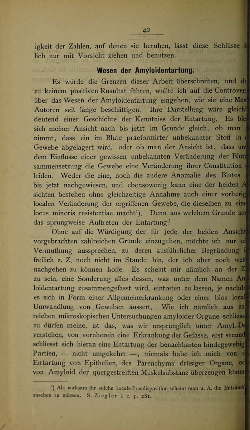 igkeit der Zahlen, auf denen sie beruhen, lässt diese Schlüsse fi lieh nur mit Vorsicht ziehen und benutzen. Wesen der Amyloidentartung. Es würde die Grenzen dieser Arbeit überschreiten, und de zu keinem positiven Rusultat führen, wollte ich auf die Controven über das Wesen der Amyloidentartung eingehen, wie sie eine Men Autoren seit lange beschäftigen. Ihre Darstellung wäre gleichl deutend einer Geschichte der Kenntniss der Entartung. Es ble sich meiner Ansicht nach bis jetzt im Grunde gleich, ob man ; nimmt, dass ein im Blute praeformirter unbekannter Stoff in < Gewebe abgelagert wird, oder ob)man der Ansicht ist, dass uni dem Einflüsse einer gewissen unbekannten Veränderung der Blut; sammensetzung die Gewebe eine Veränderung ihrer Constitution < leiden. Weder die eine, noch die andere Anomalie des Blutes bis jetzt nachgewiesen, und ebensowenig kann eine der beiden A sichten bestehen ohne gleichzeitige Annahme auch einer vorherig localen Veränderung der ergriffenen Gewebe, die dieselben zu eint locus minoris resistentiae macht1). Denn aus welchem Grunde soi das sprungweise Auftreten der Entartung? Ohne auf die Würdigung der für jede der beiden Ansicht vorgebrachten zahlreichen Gründe einzugehen, möchte ich nur eil Vermuthung aussprechen, zu deren ausführlicher Begründung ijf freilich z. Z. noch nicht im Stande bin, der ich aber noch weil! nachgehen zu können hoffe. Es scheint mir nämlich an der Zfl zu sein, eine Sonderung alles dessen, was unter dem Namen An.J loidentartung zusammengefasst wird, eintreten zu lassen, je nachdt es sich in Form einer Allgemeinerkrankung oder einer blos local Umwandlung von Geweben äussert, Wie ich nämlich aus za reichen mikroskopischen Untersuchungen amyloider Organe schliess zu dürfen meine, ist das, was wir ursprünglich unter Amyl.-Dt verstehen, von vornherein eine Erkrankung der Gefässe, erst secund schliesst sich hieran eine Entartung der benachbarten bindegewebig Partien, — nicht umgekehrt —, niemals habe ich mich von c Entartung von Epithelien, des Parenchyms drüsiger Organe, oc von Amyloid der quergestreiften Muskelsubstanz überzeugen könnt ') Als wirksam für solche localeI’raedisposition scheint man u. A. die Entzündt ansehen zu müssen. S. Ziegler 1. c. p. 2S1.