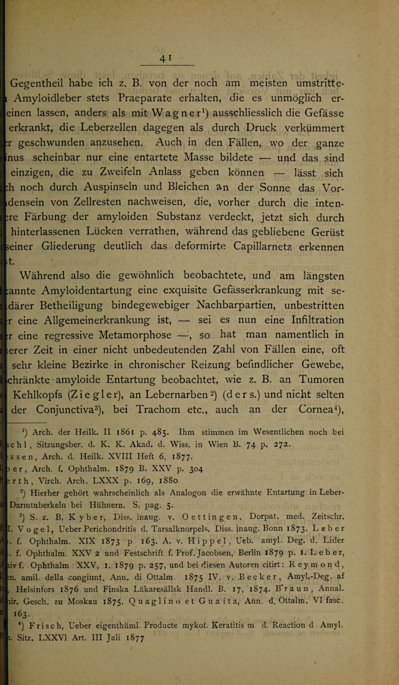 Gegentheil habe ich z. B. von der noch am meisten umstritte- l Amyloidleber stets Praeparate erhalten, die es unmöglich er- einen lassen, anders als mit Wagner1) ausschliesslich die Gefässe erkrankt, die Leberzellen dagegen als durch Druck verkümmert ;r geschwunden anzusehen. Auch in den Fällen, wo der ganze nus scheinbar nur eine entartete Masse bildete — und das sind einzigen, die zu Zweifeln Anlass geben können — lässt sich :h noch durch Auspinseln und Bleichen an der Sonne das Vor- densein von Zellresten nachweisen, die, vorher durch die inten- ;re Färbung der amyloiden Substanz verdeckt, jetzt sich durch hinterlassenen Lücken verrathen, während das gebliebene Gerüst seiner Gliederung deutlich das deformirte Capillarnetz erkennen t. Während also die gewöhnlich beobachtete, und am längsten annte Amyloidentartung eine exquisite Gefässerkrankung mit se- därer Betheiligung bindegewebiger Nachbarpartien, unbestritten r eine Allgemeinerkrankung ist, — sei es nun eine Infiltration r eine regressive Metamorphose —, so hat man namentlich in ;erer Zeit in einer nicht unbedeutenden Zahl von Fällen eine, oft sehr kleine Bezirke in chronischer Reizung befindlicher Gewebe, chränkte • amyloide Entartung beobachtet, wie z. B. an Tumoren Kehlkopfs (Ziegler), an Lebernarben2) (d e r s.) und nicht selten der Conjunctiva3), bei Trachom etc., auch an der Cornea4), J) Arch. der Heilk. II 1861 p. 485. Ihm stimmen im Wesentlichen noch bei >chl, Sitzungsber. d. K. K. Akad. d. Wiss. in Wien B. 74 p. 272. ssen, Arch. d. Heilk. XVIII Heft 6, 1877. ) er, Arch. f. Ophthalm. 1879 B. XXV p. 304 irth, Virch. Arch. LXXX p. 169, 1880 2) Hierher gehört wahrscheinlich als Analogon die erwähnte Entartung in Leber- Darm tuberkeln bei Hühnern. S. pag. 5. 3) S. z. B. K y b e r, Diss, inaug. v. Oettingen, Dorpat, med. Zeitschr. I. Vogel, lieber Perichondritis d, Tarsalknorpels, Diss. inaug. Bonn 1873. Leber . f. Ophthalm. XIX 1873 P i63- A* v- Hippel, lieb. amyl. Deg. d. Lider . f. Ophthalm. XXV 2 und Festschrift f. Prof, Jacobsen, Berlin 1879 p. 1. Leber, livf. Ophthalm XXV, I. 1879 P* 2 5 7, und bei diesen Autoren citirt: R ey m ond, :n. amil. della congiunt. Ann. di Ottalm. 1875 IV* v- Becker, Amyl.-Deg. af Helsinfors 1876 und Finska Läkaresällsk Handl. B. 17, 1874. Braun, Annal. lir. Gesch. zu Moskau 1875, Quaglino et Guaita, Ann. d. Ottalm. VI fase. 163. *) Frisch, Ueber eigenthüml. Producte mykot. Keratitis m d. Reaction d ■ Amyl. 1. Sitz. LXXV1 Art. III Juli 1877
