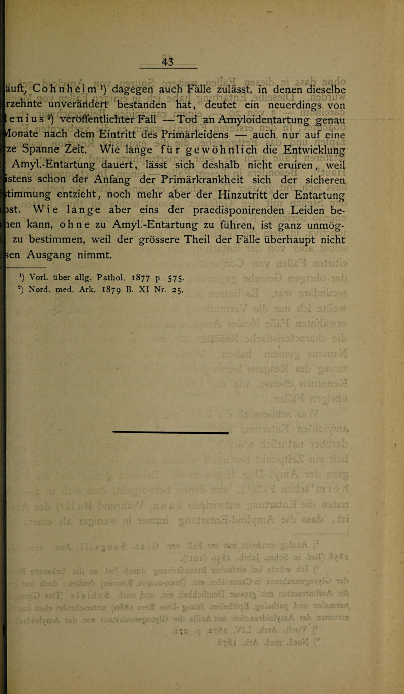 7 äuft, Cohn heim !) dagegen auch Fälle zulässt, in denen dieselbe nt njt SGJSU ÜiIJJJlfcJJI«7l DU13C3iVi jjiwyv rzehnte unverändert bestanden hat, deutet ein neuerdings von 1 eni us 2) veröffentlichter Fall — Tod an Amyloidentartung genau ■ur jisJuicHtöv . • ; £\rf»,*. n^iT n'nsfsis’ nsb ni *. \ rc Monate nach dem Eintritt des Primärleidens — auch nur auf eine ze Spanne Zeit. Wie lange für gewöhnlich die Entwicklung Amyl.-Entartung dauert , lässt sich deshalb nicht eruiren, weil stens schon der Anfang der Primärkrankheit sich der sicheren timmung entzieht, noch mehr aber der Hinzutritt der Entartung )st. Wie lange aber eins der praedisponirenden Leiden be- len kann, ohne zu Amyl.-Entartung zu führen, ist ganz unmög- zu bestimmen, weil der grössere Theil der Fälle überhaupt nicht en Ausgang nimmt. «4 .nsDiiiw *) Vorl. über allg. Pathol. 1877 p 575. 3) Nord. med. Ark. 1879 B. XI Nr. 25, 'f V .r; l ' [t I t /