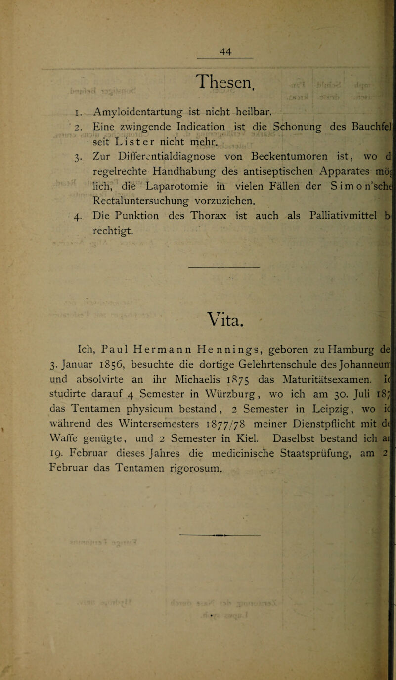Thesen * £ H J! > ? ?’» : ♦ •'-. j: '4 1. Amyloidentartung ist nicht heilbar. 2. Eine zwingende Indication ist die Schonung des Bauchfel seit List er nicht mehr. 3. Zur Differentialdiagnose von Beckentumoren ist, wo d regelrechte Handhabung des antiseptischen Apparates mö^ lieh, die Laparotomie in vielen Fällen der Simon’schc Rectaluntersuchung vorzuziehen. 4. Die Punktion des Thorax ist auch als Palliativmittel b rechtigt. Vita. Ich, Paul Hermann Hennings, geboren zu Hamburg de 3. Januar 1856, besuchte die dortige Gelehrtenschule des Johanneurr und absolvirte an ihr Michaelis 1875 das Maturitätsexamen. Ic studirte darauf 4 Semester in Würzburg, wo ich am 30. Juli 18; das Tentamen physicum bestand, 2 Semester in Leipzig, wo ic während des Wintersemesters 1877/78 meiner Dienstpflicht mit d( Waffe genügte, und 2 Semester in Kiel. Daselbst bestand ich ai 19. Februar dieses Jahres die medicinische Staatsprüfung, am 2 Februar das Tentamen rigorosum.