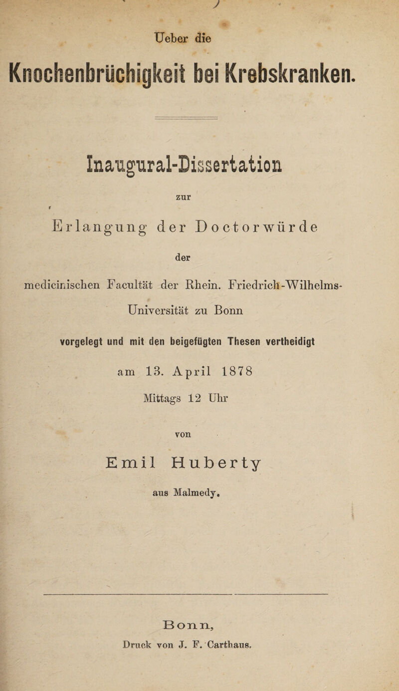 Ueber die Knochenbrüchigkeit bei Krebskranken Inaugural-Dissertation zur r Erlangung der Doctorwürde der mediciriischen Facultät der Rhein. Friedrich-Wilhelms* Universität zu Bonn vorgelegt und mit den beigefügten Thesen vertheidigt am 13. April 1878 Mittags 12 Uhr von Emil Huberty aus Malmedy. Bonn, Druck von J. F. Carttiaus,