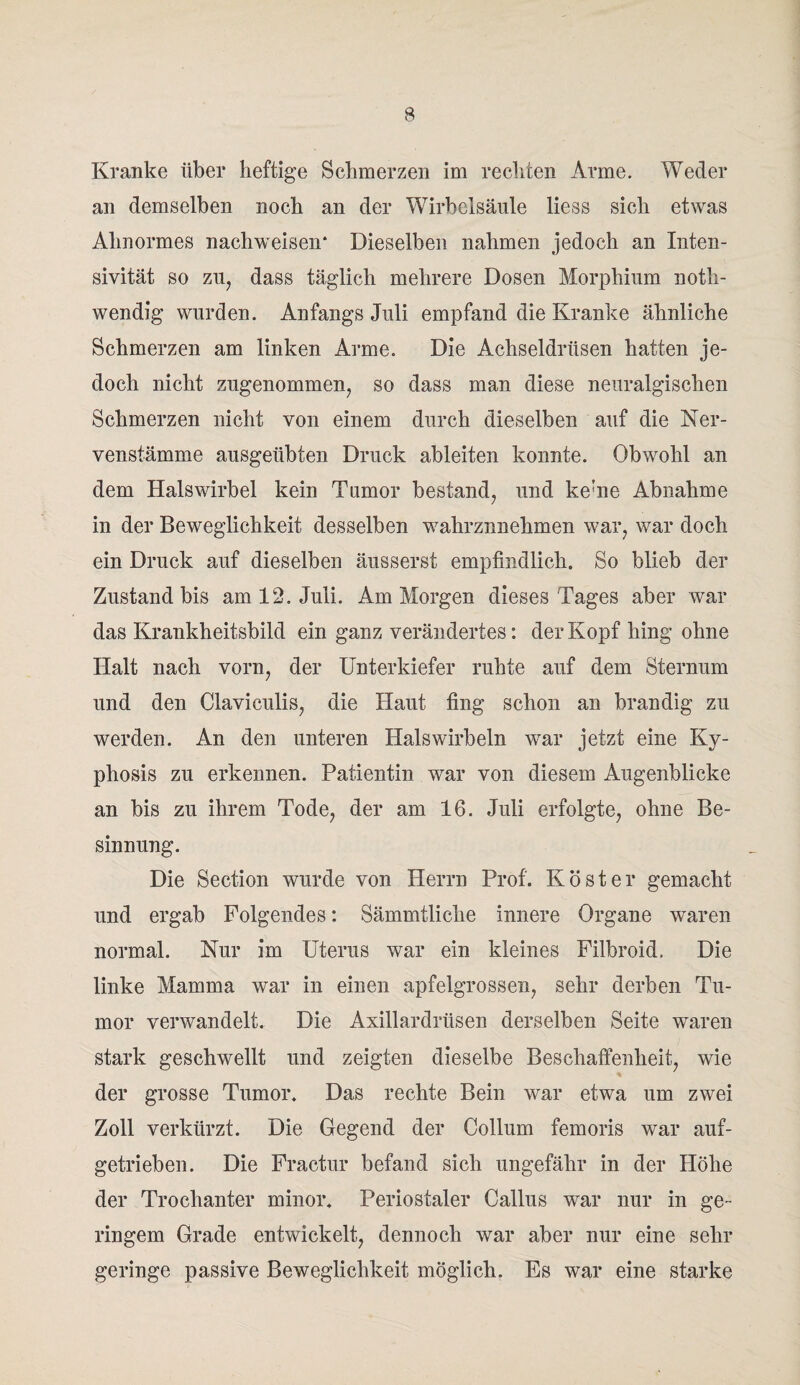 Kranke über heftige Schmerzen im rechten Arme. W cd er an demselben noch an der Wirbelsäule liess sich etwas Abnormes nachweisen* Dieselben nahmen jedoch an Inten- sivität so zig dass täglich mehrere Dosen Morphium noth- wendig wurden. Anfangs Juli empfand die Kranke ähnliche Schmerzen am linken Arme. Die Achseldrüsen hatten je¬ doch nicht zugenommen, so dass man diese neuralgischen Schmerzen nicht von einem durch dieselben auf die Ner- venstämme ausgeübten Druck ableiten konnte. Obwohl an dem Halswirbel kein Tumor bestand, und ke'ne Abnahme in der Beweglichkeit desselben wahrznnehmen war, war doch ein Druck auf dieselben äusserst empfindlich. So blieb der Zustand bis am 12. Juli. Am Morgen dieses Tages aber war das Krankheitsbild ein ganz verändertes: der Kopf hing ohne Halt nach vorn, der Unterkiefer ruhte auf dem Sternum und den Claviculis, die Haut fing schon an brandig zu werden. An den unteren Halswirbeln war jetzt eine Ky- phosis zu erkennen. Patientin war von diesem Augenblicke an bis zu ihrem Tode, der am 16. Juli erfolgte, ohne Be¬ sinnung. Die Section wurde von Herrn Prof. Köster gemacht und ergab Folgendes: Sämmtliche innere Organe waren normal. Nur im Uterus war ein kleines Filbroid, Die linke Mamma war in einen apfelgrossen, sehr derben Tu¬ mor verwandelt. Die Axillardrüsen derselben Seite waren stark geschwellt und zeigten dieselbe Beschaffenheit, wie der grosse Tumor. Das rechte Bein war etwa um zwei Zoll verkürzt. Die Gegend der Collum femoris war auf¬ getrieben. Die Fractur befand sich ungefähr in der Höhe der Trochanter minor. Periostaler Callus war nur in ge¬ ringem Grade entwickelt, dennoch war aber nur eine sehr geringe passive Beweglichkeit möglich. Es war eine starke