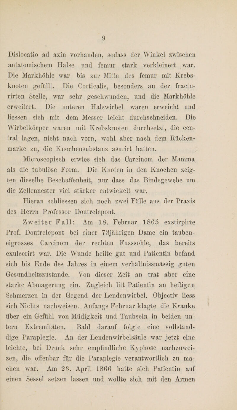 Dislocatio ad axin vorhanden, sodass der Winkel zwischen antatomischem Halse und femur stark verkleinert war. Die Markhöhle war bis zur Mitte des femur mit Krebs¬ knoten gefüllt. Die Corticalis, besonders an der fractu- rirten Stelle, war sehr geschwunden, und die Markhöhle erweitert. Die unteren Halswirbel waren erweicht und dessen sich mit dem Messer leicht durchsclineiden. Die Wirbelkörper waren mit Krebsknoten durchsetzt, die cen¬ tral lagen, nicht nach vorn, wohl aber nach dem Rücken¬ marke zu, die Knochensubstanz asurirt hatten. Microscopisch erwies sich das Carcinom der Mamma als die tubulöse Form. Die Knoten in den Knochen zeig¬ ten dieselbe Beschaffenheit, nur dass das Bindegewebe um die Zellennester viel stärker entwickelt war. Hieran schliessen sich noch zwei Fälle aus der Praxis des Herrn Professor Doutrelepont. Zweiter Fall: Am 18. Februar 1865 exstirpirte Prof. Doutrelepont bei einer 73jährigen Dame ein tauben¬ eigrosses Carcinom der rechten Fusssohle, das bereits exulcerirt war. Die Wunde heilte gut und Patientin befand sich bis Ende des Jahres in einem verhältnissmässig guten Gesundheitszustände. Von dieser Zeit an trat aber eine starke Abmagerung ein. Zugleich litt Patientin an heftigen Schmerzen in der Gegend der Lendenwirbel. Objectiv iiess sich Nichts nachweisen. Anfangs Februar klagte die Kranke über ein Gefühl von Müdigkeit und Taubsein in beiden un¬ tern Extremitäten. Bald darauf folgte eine vollständ- dige Paraplegie. An der Lendenwirbelsäule war jetzt eine leichte, bei Druck sehr empfindliche Kyphose nachzuwei- zen, die offenbar für die Paraplegie verantwortlich zu ma¬ chen war. Am 23. April 1866 hatte sich Patientin auf einen Sessel setzen lassen und wollte sich mit den Armen