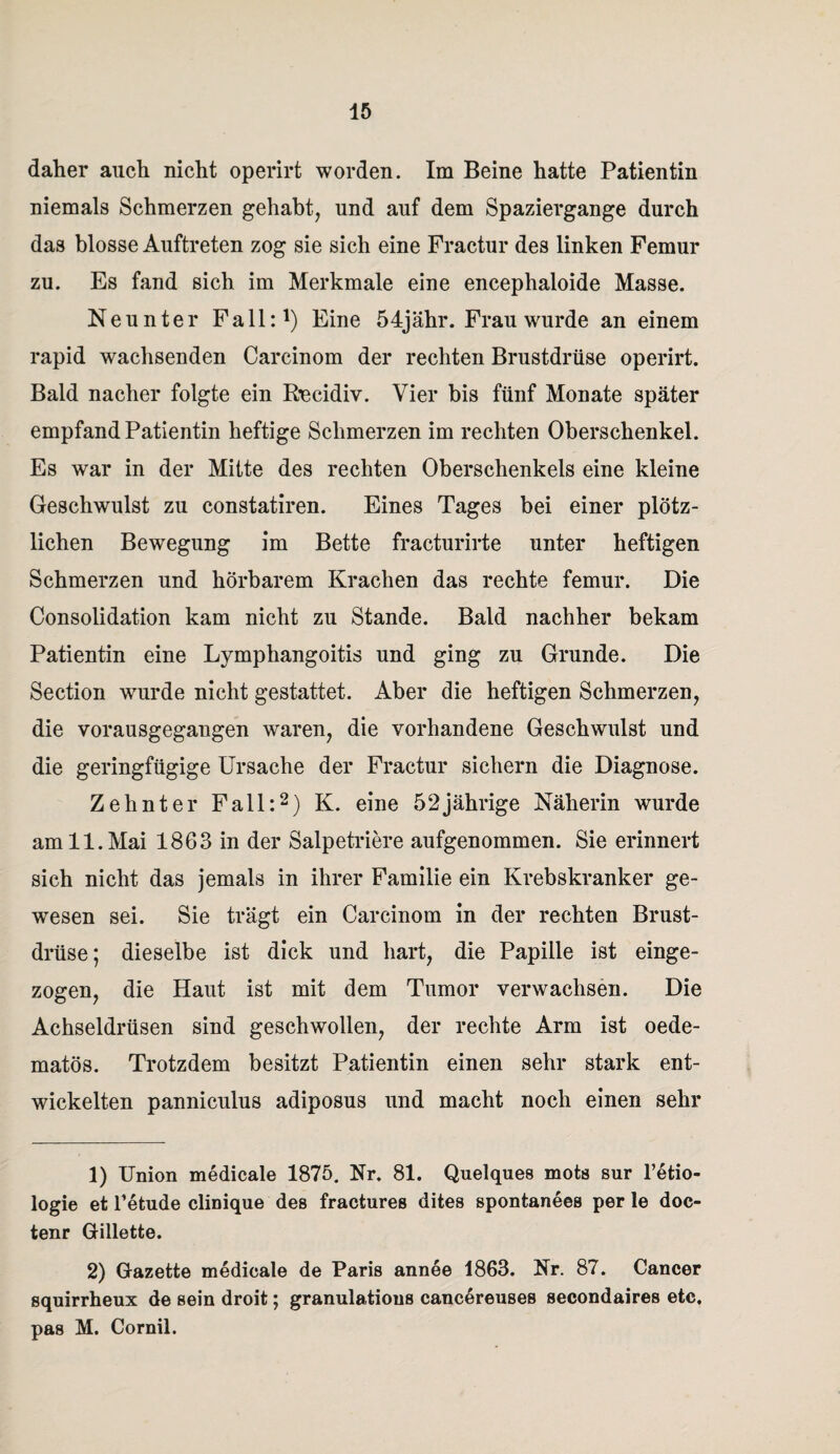 daher auch nicht operirt worden. Im Beine hatte Patientin niemals Schmerzen gehabt, und auf dem Spaziergange durch das blosse Auftreten zog sie sich eine Fractur des linken Femur zu. Es fand sich im Merkmale eine encephaloide Masse. Neunter Fall:1) Eine 54jähr. Frau wurde an einem rapid wachsenden Carcinom der rechten Brustdrüse operirt. Bald nacher folgte ein Beeidiv. Vier bis fünf Monate später empfand Patientin heftige Schmerzen im rechten Oberschenkel. Es war in der Mitte des rechten Oberschenkels eine kleine Geschwulst zu constatiren. Eines Tages bei einer plötz¬ lichen Bewegung im Bette fracturirte unter heftigen Schmerzen und hörbarem Krachen das rechte femur. Die Consolidation kam nicht zu Stande. Bald nachher bekam Patientin eine Lymphangoitis und ging zu Grunde. Die Section wurde nicht gestattet. Aber die heftigen Schmerzen, die vorausgegangen waren, die vorhandene Geschwulst und die geringfügige Ursache der Fractur sichern die Diagnose. Zehnter Fall:2) K. eine 52jährige Näherin wurde am 11. Mai 1863 in der Salpetriere aufgenommen. Sie erinnert sich nicht das jemals in ihrer Familie ein Krebskranker ge¬ wesen sei. Sie trägt ein Carcinom in der rechten Brust¬ drüse; dieselbe ist dick und hart, die Papille ist einge¬ zogen, die Haut ist mit dem Tumor verwachsen. Die Achseldrüsen sind geschwollen, der rechte Arm ist oede- matös. Trotzdem besitzt Patientin einen sehr stark ent¬ wickelten panniculus adiposus und macht noch einen sehr 1) Union medicale 1875. Nr. 81. Quelques mots sur l’etio- logie et Tetude clinique des fractures dites spontanees per le doc- tenr Gillette. 2) Gazette medicale de Paris annee 1863. Nr. 87. Cancer squirrheux de sein droit; granulatious cancereuses secondaires etc. pas M. Cornil.