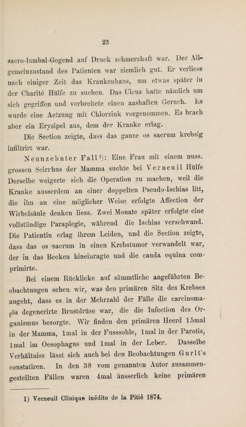 sacro-lumbal-Gegend auf Druck schmerzhaft war. Der All gemeinzustand des Patienten war ziemlich gut. Er veiliess nach einiger Zeit das Krankenhaus, um etwas spätei in der Charite Hülfe zu suchen. Das Ulcus hatte nämlich um sich gegriffen und verbreitete einen aashaften Geiucli. Es wurde eine Aetzung mit Chlorzink vorgenommen. Es brach aber ein Erysipel aus, dem der Kranke erlag. Die Section zeigte, dass das ganze os sacrum krebsig infiltrirt war. Neunzehnter Fall1): Eine Frau mit einem nuss. grossen Scirrhus der Mamma suchte bei Verneuil Hülfe Derselbe weigerte sich die Operation zu machen, weil die Kranke ausserdem an einer doppelten Pseudo-Ischias litt, die ihn an eine möglicher Weise erfolgte Affection der Wirbelsäule denken liess. Zwei Monate später ei folgte eine vollständige Paraplegie, während die Ischias verschwand. Die Patientin erlag ihrem Leiden, und die Section zeigte, dass das os sacrum in einen Krebstumor verwandelt war, der in das Becken hineinragte und die cauda equina com- primirte. Bei einem Rücklicke auf sämmtlichc angeführten Be¬ obachtungen sehen wir, was den primären Sitz des Kiebses angeht, dass es in der Mehrzahl der Fälle die carcinoma- l-ös degenerirte Brustdrüse war, die die Infection des Or¬ ganismus besorgte. Wir finden den primären Heerd 15mal in der Mamma, lmal in der Fusssohle, lmal in der Parotis, lmal im Oesophagus und lmal in der Leber. Dasselbe Verhältniss lässt sich auch bei den Beobachtungen Gurlt’s constatiren. In den 38 vom genannten Autor zusammen¬ gestellten Fällen waren 4mal äusserlich keine primären 1) Verneuil Clinique inedite de la Piti6 1874.