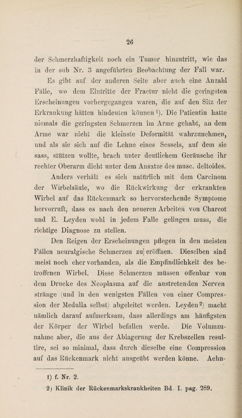 der Schmerzhaftigkeit noch ein Tumor hinzutritt, wie das in der sub Nr. 3 angeführten Beobachtung der Fall war. Es gibt auf der anderen Seite aber auch eine Anzahl Fälle, wo dem Eintritte der Fractur nicht die geringsten Erscheinungen vorhergegangen waren, die auf den Sitz der Erkrankung hätten hindeuten können1). Die Patientin hatte niemals die geringsten Schmerzen im Arme gehabt, an dem Arme war nicht die kleinste Deformität wahrzunehmen, und als sie sich auf die Lehne eines Sessels, auf dem sie sass, stützen wollte, brach unter deutlichem Geräusche ihr rechter Oberarm dicht unter dem Ansätze des musc. deltoides. Anders verhält es sich natürlich mit dem Carcinom der Wirbelsäule, wo die Rückwirkung der erkrankten Wirbel auf das Rückenmark so hervorstechende Symptome hervorruft, dass es nach den neueren Arbeiten von Charcot und E. Leyden wohl in jedem Falle gelingen muss, die richtige Diagnose zu stellen. Den Reigen der Erscheinungen pflegen in den meisten Fällen neuralgische Schmerzen zu] eröffnen. Dieselben sind meist noch eher vorhanden, als die Empfindlichkeit des be¬ troffenen Wirbel. Diese Schmerzen müssen offenbar von dem Drucke des Neoplasma auf die austretenden Nerven stränge (und in den wenigsten Fällen von einer Compres- sion der Medulla selbst) abgeleitet werden. Leyden2) macht nämlich darauf aufmerksam, dass allerdings am häufigsten der Körper der Wirbel befallen werde. Die Volumzu- nahine aber, die aus der Ablagerung der Krebszellen resul- tire, sei so minimal, dass durch dieselbe eine Compression auf das Rückenmark nicht ausgeübt werden könne. Aehn- 1) f. Nr. 2.