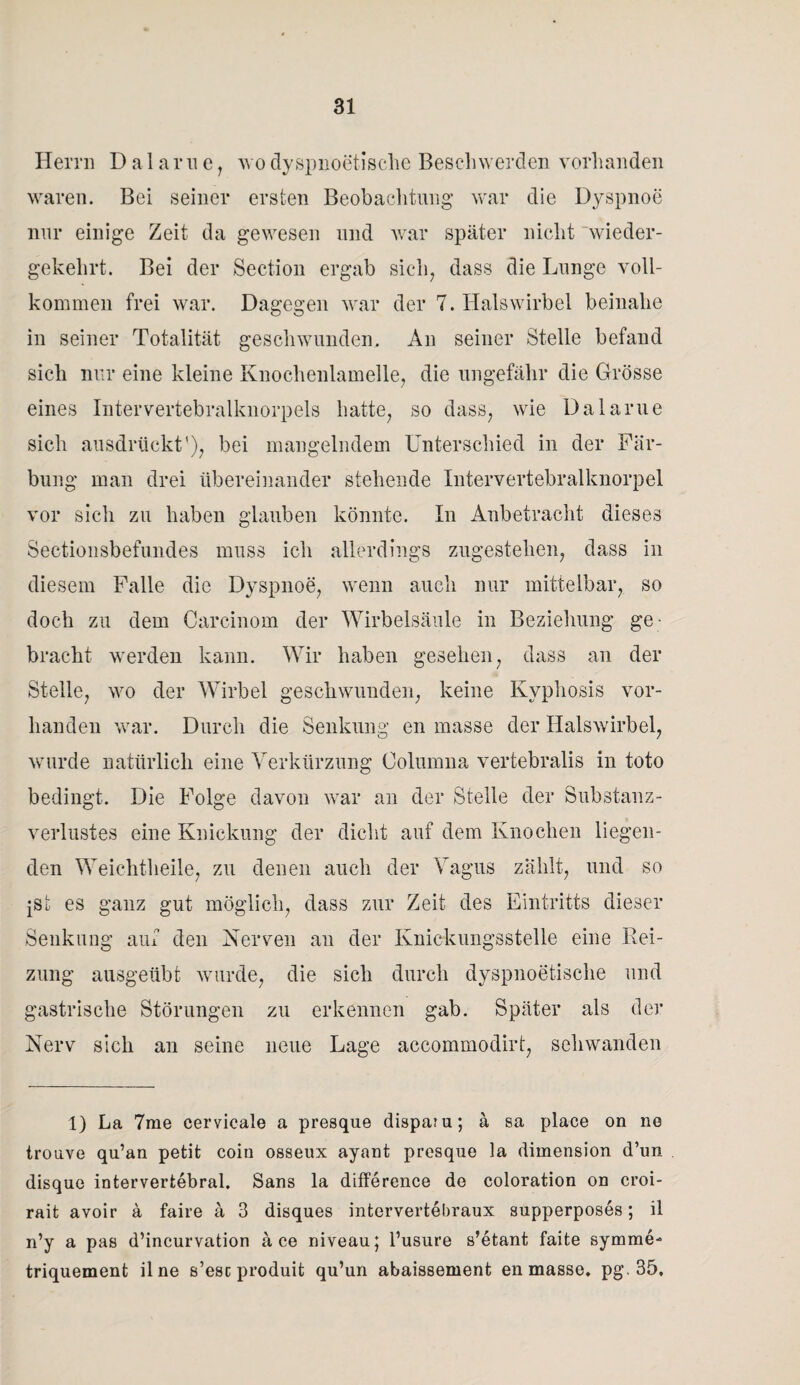 Herrn Dalarue, wo dyspnoetische Beschwerden vorhanden waren. Bei seiner ersten Beobachtung war die Dyspnoe nur einige Zeit da gewesen und war später nicht wieder¬ gekehrt. Bei der Section ergab sich, dass die Lunge voll¬ kommen frei war. Dagegen war der 7. Halswirbel beinahe in seiner Totalität geschwunden. An seiner Stelle befand sich nur eine kleine Knochenlamelle, die ungefähr die Grösse eines Intervertebralknorpels hatte, so dass, wie Dalarue sich ausdrückt'), bei mangelndem Unterschied in der Fär¬ bung man drei übereinander stehende Intervertebralknorpel vor sich zu haben glauben könnte. In Anbetracht dieses Sectionsbefundes muss ich allerdings zugestehen, dass in diesem Falle die Dyspnoe, wenn auch nur mittelbar, so doch zu dem Careinom der Wirbelsäule in Beziehung ge¬ bracht werden kann. Wir haben gesehen, dass an der Stelle, wo der Wirbel geschwunden, keine Kyphosis vor¬ handen war. Durch die Senkung en masse der Halswirbel, wurde natürlich eine Verkürzung Oolumna vertebralis in toto bedingt. Die Folge davon war an der Stelle der Substanz¬ verlustes eine Knickung der dicht auf dem Knochen liegen¬ den Weichtheile, zu denen auch der Vagus zahlt, und so jst es ganz gut möglich, dass zur Zeit des Eintritts dieser Senkung auf den Nerven an der Knickungsstelle eine Rei¬ zung ausgeübt wurde, die sich durch dyspnoetische und gastrische Störungen zu erkennen gab. Später als der Nerv sich an seine neue Lage accommodirt, schwanden 1) La 7me cervicale a presque dispatu; ä sa place on ne trouve qu’an petit coin osseux ayant presque la dimension d’un disque intervertebral. Sans la difference de coloration on croi- rait avoir a faire ä 3 disques intervertebraux supperposes; il n’y a pas d’incurvation ä ce niveau; l’usure s’etant faite symme- triquement il ne s’esc produit qu’un abaissement en masse. pg. 35,