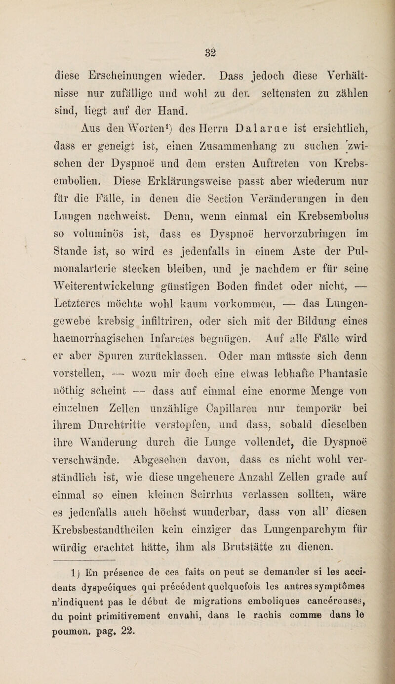 diese Erscheinungen wieder. Dass jedoch diese Verhält¬ nisse nur zufällige und wohl zu den seltensten zu zählen sind, liegt auf der Hand. Aus den Worten1) des Herrn Dalarue ist ersichtlich, dass er geneigt ist, einen Zusammenhang zu suchen zwi¬ schen der Dyspnoe und dem ersten Auftreten von Krebs¬ embolien. Diese Erklärungsweise passt aber wiederum nur für die Fälle, in denen die Section Veränderungen in den Lungen nachweist. Denn, wenn einmal ein Krebsembolus so voluminös ist, dass es Dyspnoe hervorzubringen im Stande ist, so wird es jedenfalls in einem Aste der Pul¬ monalarterie stecken bleiben, und je nachdem er für seine Weiterentwickelung günstigen Boden findet oder nicht, — Letzteres möchte wohl kaum Vorkommen, — das Lungen¬ gewebe krebsig infiltriren, oder sich mit der Bildung eines haemorrhagischen Infarctes begnügen. Auf alle Fälle wird er aber Spuren zurücklassen. Oder man müsste sich denn vorstellen, — wozu mir doch eine etwas lebhafte Phantasie nötliig scheint — dass auf einmal eine enorme Menge von einzelnen Zellen unzählige Capillaren nur temporär bei ihrem Durchtritte verstopfen, und dass, sobald dieselben ihre Wanderung durch die Lunge vollendet, die Dyspnoe verschwände. Abgesehen davon, dass es nicht wohl ver¬ ständlich ist, wie diese ungeheuere Anzahl Zellen grade auf einmal so einen kleinen Scirrhus verlassen sollten, wäre es jedenfalls auch höchst wunderbar, dass von all’ diesen Krebsbestandtheiien kein einziger das Lungenparchym für würdig erachtet hätte, ihm als Brutstätte zu dienen. ---  , 1) En presence de ces faits on peufc se demander si les acci- dents dyspeeiques qui precedent quelquefois les antres symptömes n’indiquent pas le debut de migrations emboliques cancereuses, du point primitivement envahi, dans le rackis comme dans le poumon. pag* 22.