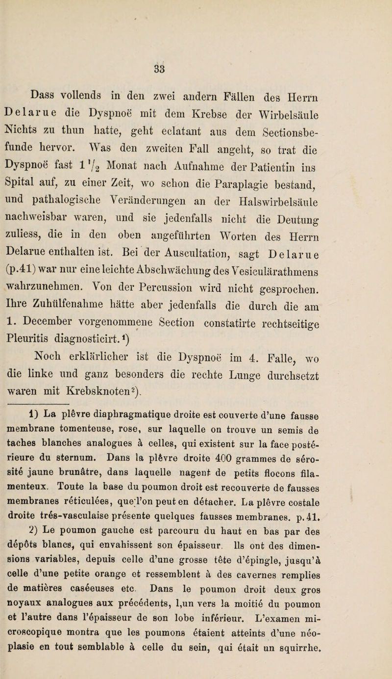 Dass vollends in den zwei andern Fällen des Herrn Delarue die Dyspnoe mit dem Krebse der Wirbelsäule Nichts zu thun hatte, geht eclatant aus dem Sectionsbe- funde hervor. Was den zweiten Fall angeht, so trat die Dyspnoe fast 11 /2 Monat nach Aufnahme der Patientin ins Spital auf, zu eiuer Zeit, wo schon die Paraplagie bestand, und pathalogische Veränderungen an der Halswirbelsäule nachweisbar waren, und sie jedenfalls nicht die Deutung zuliess, die in den oben angeführten Worten des Herrn Delarue enthalten ist. Bei der Auscultation, sagt Delarue (p.41) war nur eine leichte Abschwächung des Vesiculärathmens wahrzunehmen. Von der Percussion wird nicht gesprochen. Ihre Zuhülfenahme hätte aber jedenfalls die durch die am 1. December vorgenommene Section constatirte rechtseitige Pleuritis diagnosticirt.*) Noch erklärlicher ist die Dyspnoe im 4. Falle, wo die linke und ganz besonders die rechte Lunge durchsetzt waren mit Krebsknoten2). 1) La plevre diaphragmatique droite est couverte d’une fausse membrane tomenteuse, rose, sur laquelle on trouve un semis de taches Manches analogues ä celles, qui existent sur la face poste- rieure du sternum. Dans la plevre droite 400 grammes de sero- site jaune brunätre, dans laquelle nagent de petits flocons fila- menteux. Toute la base du poumon droit est recouverte de fausses membranes reticulees, queTon peut en detacher. La plevre costale droite tres-vasculaise presente quelques fausses membranes. p. 41» 2) Le poumon gauche est parcouru du haut en bas par des depöts blancs, qui envahissent son epaisseur. Us ont des dimen- sions variables, depuis celle d’une grosse tete d’epingle, jusqu’ä celle d’une petite orange et ressemblent ä des cavernes remplies de matieres caseeuses etc. Dans le poumon droit deux gros noyaux analogues aux precedents, l,un vers la moitid du poumon et l’autre dans l’epaisseur de son lobe inferieur. L’examen mi- croscopique montra que les poumons etaient atteints d’une neo- plasie en tout semblable ä celle du sein, qui etait un squirrhe.