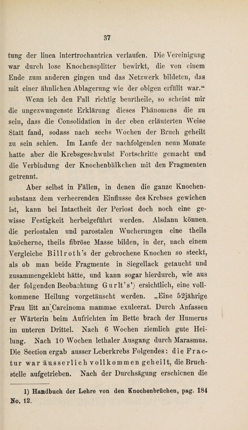 tung der linea intertrochantrica verlaufen. Die Vereinigung war durch lose Knochensplitter bewirkt, die von einem Ende zum anderen gingen und das Netzwerk bildeten, das mit einer ähnlichen Ablagerung wie der obigen erfüllt war.“ Wenn ich den Fall richtig beurtheile, so scheint mir die ungezwungenste Erklärung dieses Phänomens die zu sein, dass die Consolidation in der eben erläuterten Weise Statt fand, sodass nach sechs Wochen der Bruch geheilt zu sein schien. Im Laufe der nachfolgenden neun Monate hatte aber die Krebsgeschwulst Fortschritte gemacht und die Verbindung der Knochenbalkclien mit den Fragmenten getrennt. Aber selbst in Fällen, in denen die ganze Knochen¬ substanz dem verheerenden Einflüsse des Krebses gewichen ist, kann bei Intactheit der Periost doch noch eine ge¬ wisse Festigkeit herbeigeführt werden. Alsdann können die periostalen und parostalen Wucherungen eine theils knöcherne, theils fibröse Masse bilden, in der, nach einem Vergleiche Billroth’s der gebrochene Knochen so steckt, als ob man beide Fragmente in Siegellack getaucht und zusammengeklebt hätte, und kann sogar hierdurch, wie aus der folgenden Beobachtung GurltV) ersichtlich, eine voll¬ kommene Heilung vorgetäuscht werden. „Eine 52jährige Frau litt an Carcinoma mammae exulcerat. Durch Anfassen er Wärterin beim Aufrichten im Bette brach der Humerus im unteren Drittel. Nach 6 Wochen ziemlich gute Hei¬ lung. Nach 10 Wochen lethaler Ausgang durch Marasmus. Die Section ergab ausser Leberkrebs Folgendes: die Frac- tur war äusserlicli vollkommen geheilt, die Bruch¬ stelle aufgetrieben. Nach der Durchsägung erschienen die 1) Handbuch der Lehre von den Knochenbrüchen, pag. 184 No, 12.