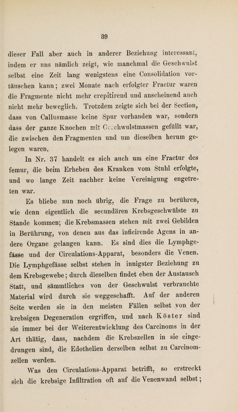 dieser Fall aber auch in anderer Beziehung interessant, indem er uns nämlieli zeigt, wie manchmal die Geschwulst selbst eine Zeit lang wenigstens eine Consolidation Vor¬ täuschen kann ; zwei Monate nach erfolgter Fractur waren die Fragmente nicht mehr crepitirend und anscheinend auch nicht mehr beweglich. Trotzdem zeigte sich bei der Section, dass von Callusmasse keine Spur vorhanden war, sondern dass der ganze Knochen mit Cccchwulstmassen gefüllt war, die zwischen den Fragmenten und um dieselben herum ge¬ legen waren. In Nr. 37 handelt es sich auch um eine Fractur des femur, die beim Erheben des Kranken vom Stuhl erfolgte, und wo lange Zeit nachher keine Vereinigung engetre¬ ten war. Es bliebe nun noch übrig, die Frage zu berühren, wie denn eigentlich die secundären Krebsgeschwülste zu Stande kommen*, die Krebsmassen stehen mit zwei Gebilden in Berührung, von denen aus das inficirende Agens in an¬ dere Organe gelangen kann. Es sind dies die Lymphge- fässe und der Circulations-Apparat, besonders die Venen. Die Lymphgefässe selbst stehen in innigster Beziehung zu dem Krebsgewebe 5 durch dieselben findet eben der Austausch Statt, und sämmtliches von der Geschwulst verbrauchte Material wird durch sie weggeschafft. Auf der anderen Seite werden sie in den meisten Fällen selbst von der krebsigen Degeneration ergriffen, und nach Köster sind sie immer bei der Weiterentwicklung des Carcinoms in der Art thätig, dass, nachdem die Krebszellen in sie einge¬ drungen sind, die Edothelien derselben selbst zu Gai cinom- zellen werden. Was den Circulations-Apparat betrifft, so erstreckt sich die krebsige Infiltration oft auf die Venenwand selbst;