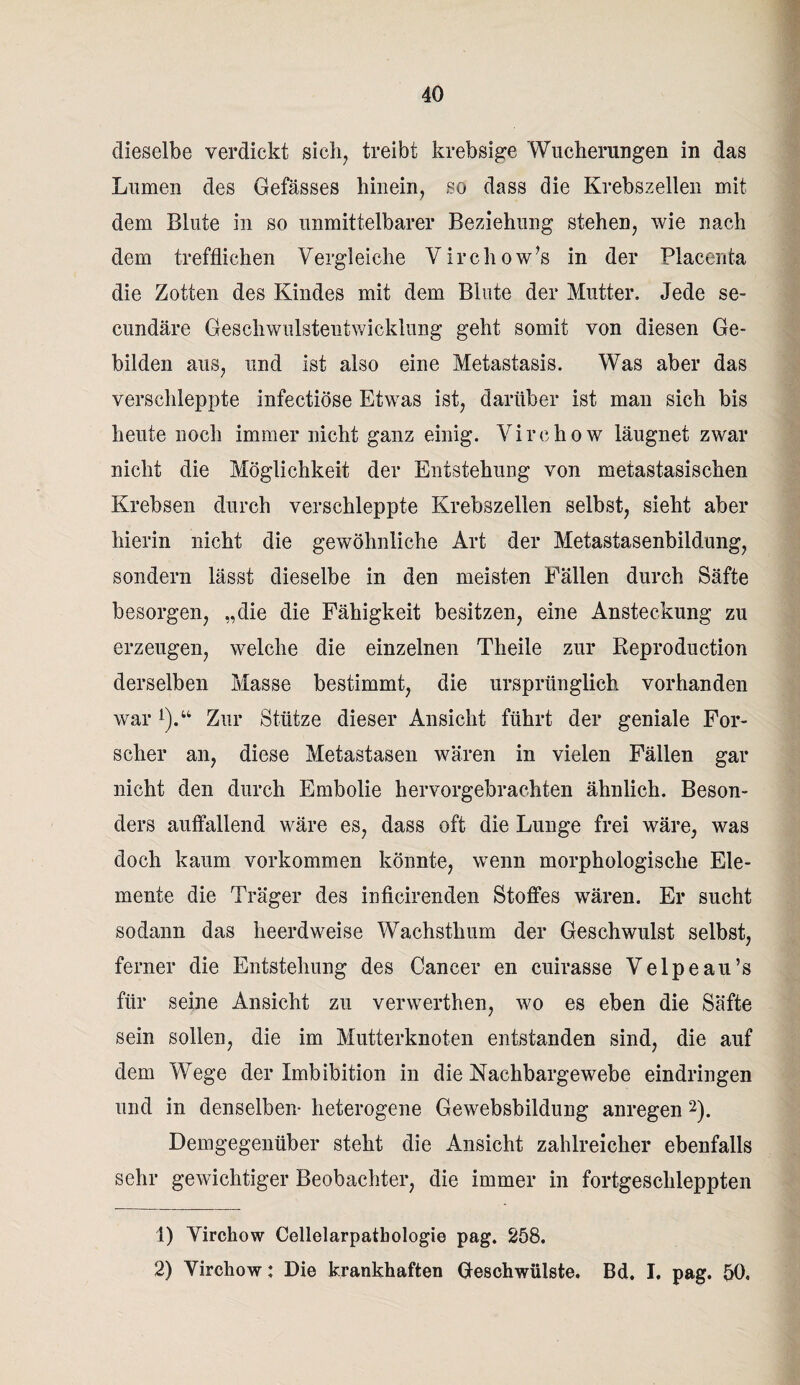 dieselbe verdickt sich, treibt krebsige Wucherungen in das Lumen des Gefässes hinein, so dass die Krebszellen mit dem Blute in so unmittelbarer Beziehung stehen, wie nach dem trefflichen Vergleiche Virchow’s in der Placenta die Zotten des Kindes mit dem Blute der Mutter, Jede se- cundäre Geschwulstentwicklung geht somit von diesen Ge¬ bilden aus, und ist also eine Metastasis. Was aber das verschleppte infectiöse Etwas ist, darüber ist man sich bis heute noch immer nicht ganz einig. Virehow läugnet zwar nicht die Möglichkeit der Entstehung von metastasischen Krebsen durch verschleppte Krebszellen selbst, sieht aber hierin nicht die gewöhnliche Art der Metastasenbildung, sondern lässt dieselbe in den meisten Fällen durch Säfte besorgen, „die die Fähigkeit besitzen, eine Ansteckung zu erzeugen, welche die einzelnen Theile zur Reproduction derselben Masse bestimmt, die ursprünglich vorhanden war!).“ Zur Stütze dieser Ansicht führt der geniale For¬ scher an, diese Metastasen wären in vielen Fällen gar nicht den durch Embolie hervorgebrachten ähnlich. Beson¬ ders auffallend wäre es, dass oft die Lunge frei wäre, was doch kaum Vorkommen könnte, wenn morphologische Ele¬ mente die Träger des inficirenden Stoffes wären. Er sucht sodann das heerdweise Wachsthum der Geschwulst selbst, ferner die Entstehung des Cancer en cuirasse Velpeau’s für seine Ansicht zu verwerthen, wo es eben die Säfte sein sollen, die im Mutterknoten entstanden sind, die auf dem Wege der Imbibition in die Nachbargewebe eindringen und in denselben- heterogene Gewebsbildung anregen 1 2). Demgegenüber steht die Ansicht zahlreicher ebenfalls sehr gewichtiger Beobachter, die immer in fortgeschleppten 1) Virehow Cellelarpatbologie pag. 258. 2) Virehow: Die krankhaften Geschwülste. Bd. I. pag. 50,