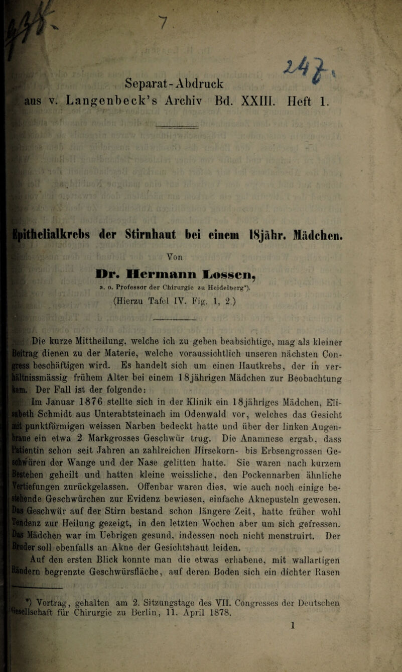 Separat - Abdruck aus v. Langenbeck’s Archiv Bd. XXIII. Heft 1. 4 Ipithelialkrebs der Stirnhaut bei einem 18jiihr. Mädchen. Von Dr. Hermann Lossen, a. o. Professor der Chirurgie xu Heidelberg*)* (Hierzu Tafel IV. Fig. 1, 2.) Die kurze Mittheilung, welche ich zu geben beabsichtige, mag als kleiner Beitrag dienen zu der Materie, welche voraussichtlich unseren nächsten Con- gress beschäftigen wird. Es handelt sich um einen Ilautkrebs, der in ver- hältnissmässig frühem Alter bei einem 18jährigen Mädchen zur Beobachtung kam. Der Fall ist der folgende: Im Januar 1876 stellte sich in der Klinik ein 18jähriges Mädchen, Eli¬ sabeth Schmidt aus Unterabtsteinach im Odenwald vor, welches das Gesicht mit punktförmigen weissen Narben bedeckt hatte und über der linken Augen¬ braue ein etwa 2 Markgrosses Geschwür trug. Die Anamnese ergab, dass j Patientin schon seit Jahren an zahlreichen Hirsekorn- bis Erbsengrossen Ge- [ sohwiiren der Wange und der Nase gelitten hatte. Sie waren nach kurzem j Bestehen geheilt und hatten kleine weissliche, den Pockennarben ähnliche i Vertiefungen zurückgelassen. Offenbar waren dies, wie auch noch einige be¬ stehende Geschwürchen zur Evidenz bewiesen, einfache Aknepusteln gewesen. Das Geschwür auf der Stirn bestand schon längere Zeit, hatte früher wohl Tendenz zur Heilung gezeigt, in den letzten Wochen aber um sich gefressen. Bas Mädchen war im Uebrigen gesund, indessen noch nicht menstruirt. Der j Steuder soll ebenfalls an Akne der Gesichtshaut leiden. Auf den ersten Blick konnte man die etwas erhabene, mit wallartigen -Bändern begrenzte Geschwürsfläche, auf deren Boden sich ein dichter Rasen *) Vortrag, gehalten am 2. Sitzüngstage des VII. Congresses der Deutschen Seilschaft für Chirurgie zu Berlin, 11. April 1878.