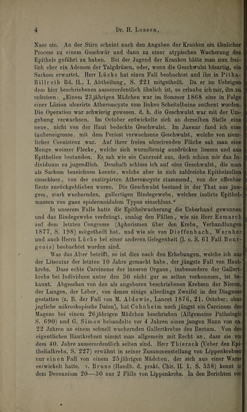 Nase ein. An der Stirn scheint nach den Angaben der Kranken ein ähnlicher i Process zu einem Geschwür und dann zu einer atypischen Wucherung des Epithels geführt zu haben. Bei der Jugend der Kranken hätte man nun frei- lieh eher ein Adenom der Talgdrüsen, oder, wenn die Geschwulst bösartig, ein Sarkom erwartet. Herr Lücke hat einen Fall beobachtet und ihn in Pitha- Billroth Bd. II., I. Abtheilung, S. 221 mitgetheilt. Da er im Uebrigen dem hier beschriebenen ausserordentlich ähnlich ist, so erlaube ichmir, ihn zu referiren: „Einem 23jährigen Mädchen war im Sommer 1868 eine in Folge einer Läsion ulcerirte Atheromcyste vom linken Scheitelbeine entfernt worden. Die Operation war schwierig gewesen, d. h. die Geschwulst war mit der Um- i gebung verwachsen. Im October entwickelte sich an derselben Stelle eine i neue, nicht von der Haut bedeckte Geschwulst. Im Januar fand ich eine taubeneigrosse, mit dem Periost verwachsene Geschwulst, welche von ziem¬ licher Consistenz war. Auf ihrer freien ulcerirenden Fläche sah man eine Menge weisser Flecke, welche sich wurmförmig ausdrücken Hessen und aus Epithelien bestanden. Es sah wie ein Cancroid aus, doch schien mir das In¬ dividuum zu jugendlich. Desshalb schloss ich auf eine Geschwulst, die man als Sarkom bezeichnen konnte, welche aber in sich zahlreiche Epithelzellen einschloss, von der exstirpirten Atheromcyste stammend, von der offenbar Reste zurückgeblieben waren. Die Geschwulst bestand in der That aus jun¬ gem, stark wuchernden, gallertigen Bindegewebe, welches isolirte Epithel- massen von ganz epidermoidalem Typus einschloss.“ In unserem Falle hatte die Epithelwucherung die Ueberhand gewonnen und das Bindegewebe verdrängt, analog den Fällen, wie sie Herr Esmarch auf dem letzten Congresse (Aphorismen über den Krebs, Verhandlungen 1877, S. 198) mitgetheilt hat. und wie sie von Dieffenbach, Wernher und auch Herrn Lücke bei einer anderen Gelegenheit (1. c. S. 61 Fall Bour¬ geois) beobachtet worden sind. Was das Alter betrifft, so ist dies nach den Erhebungen, welche ich aus der Literatur der letzten 10 Jahre gemacht habe, der jüngste Fall von Haut¬ krebs, Dass echte Carcinome der inneren Organe, insbesondere der Gallert¬ krebs bei Individuen unter den 30 nicht gar so selten Vorkommen, ist be¬ kannt. Abgesehen von den als angeboren beschriebenen Krebsen der Nieren, der Lungen, der Leber, von denen einige allerdings Zweifel in der Diagnose gestatten (z. B. der Fall von M. Aldo wie, Lancet 1876, 21. October; ohne jegliche mikroskopische Daten), hat Cohnheim noch jüngst ein Carcinom des Magens bei einem 26jährigen Mädchen beschrieben (Allgemeine Pathologie S. 690) und G. Simon behandelte vor 4 Jahren einen jungen Mann von ca. 22 Jahren an einem schnell wuchernden Gallertkrebse des Bectum. Von den eigentlichen Hautkrebsen nimmt man allgemein mit Recht an, dass sie voi dem 40. Jahre ausserordentlich selten sind. Herr Thiersch (Ueber den Epi¬ thelialkrebs, S. 227) erwähnt in seiner Zusammenstellung von Lippenkrebser nur einen Fall von einem 25jährigen Mädchen, der sich aus einer Warze entwickelt hatte, v. Bruns (Handb. d. prakt. Chir. II. 1, S. 538) kennt ii dem Decennium 20—30 nur 2 Fälle von Lippenkrebs. In den Berichten vor