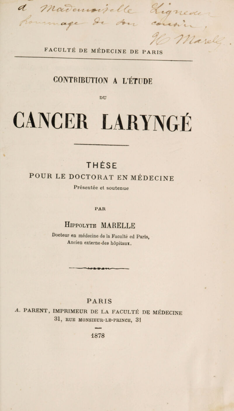 et FACULTÉ DE MÉDECINE DE /t PARIS CONTRIBUTION A L’ÉTCDE DU CANCER LARYNGÉ THÈSE POUR LE DOCTORAT EN MÉDECINE Présentée et soutenue PAR Hippolyte marelle Docteur en médecine de la Faculté ed Paris, Ancien externe-des hôpitaux. PARIS A. PARENT, IMPRIMEUR DE LA FACULTÉ DE MÉDECINE 31, RUE MONSIEUR-LE-PRINCE, 31 1878