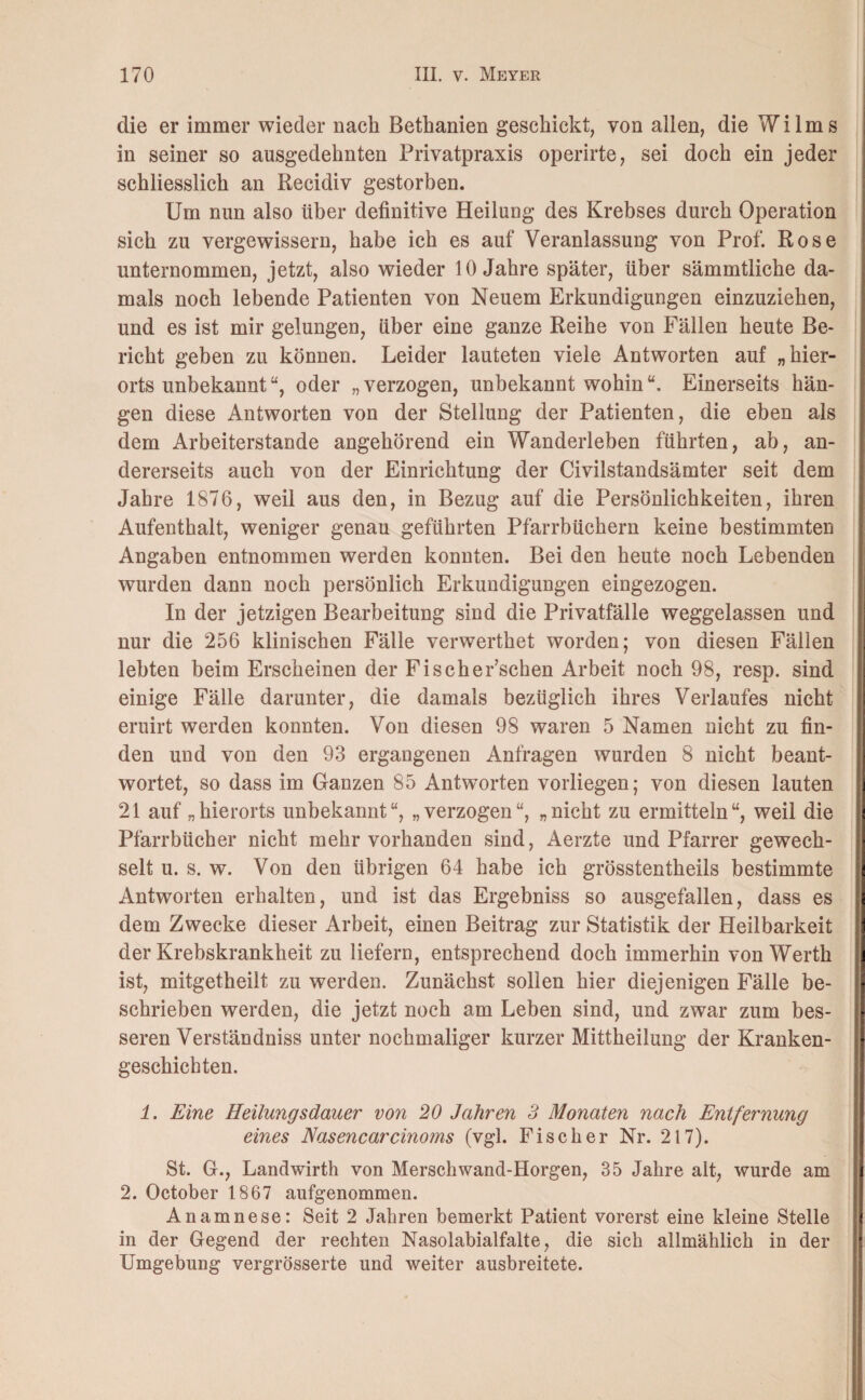die er immer wieder nach Bethanien geschickt, von allen, die Wilms in seiner so ausgedehnten Privatpraxis operirte, sei doch ein jeder schliesslich an Recidiv gestorben. Um nun also über definitive Heilung des Krebses durch Operation sich zu vergewissern, habe ich es auf Veranlassung von Prof. Rose unternommen, jetzt, also wieder 10 Jahre später, über sämmtliehe da¬ mals noch lebende Patienten von Neuem Erkundigungen einzuziehen, und es ist mir gelungen, über eine ganze Reihe von Fällen heute Be¬ richt geben zu können. Leider lauteten viele Antworten auf „hier¬ orts unbekanntu, oder „verzogen, unbekannt wohin“. Einerseits hän¬ gen diese Antworten von der Stellung der Patienten, die eben als dem Arbeiterstande angehörend ein Wanderleben führten, ab, an¬ dererseits auch von der Einrichtung der Civilstandsämter seit dem Jahre 1876, weil aus den, in Bezug auf die Persönlichkeiten, ihren Aufenthalt, weniger genau geführten Pfarrbüchern keine bestimmten Angaben entnommen werden konnten. Bei den heute noch Lebenden wurden dann noch persönlich Erkundigungen eingezogen. In der jetzigen Bearbeitung sind die Privatfälle weggelassen und nur die 256 klinischen Fälle verwerthet worden; von diesen Fällen lebten beim Erscheinen der Fischer’schen Arbeit noch 98, resp. sind einige Fälle darunter, die damals bezüglich ihres Verlaufes nicht eruirt werden konnten. Von diesen 98 waren 5 Namen nicht zu fin¬ den und von den 93 ergangenen Anfragen wurden 8 nicht beant¬ wortet, so dass im Ganzen 85 Antworten vorliegen; von diesen lauten 21 auf „hierorts unbekannt“, „verzogen“, „nicht zu ermitteln“, weil die Pfarrbücher nicht mehr vorhanden sind, Aerzte und Pfarrer gewech¬ selt u. s. w. Von den übrigen 64 habe ich grösstentheils bestimmte Antworten erhalten, und ist das Ergebniss so ausgefallen, dass es dem Zwecke dieser Arbeit, einen Beitrag zur Statistik der Heilbarkeit der Krebskrankheit zu liefern, entsprechend doch immerhin von Werth ist, mitgetheilt zu werden. Zunächst sollen hier diejenigen Fälle be¬ schrieben werden, die jetzt noch am Leben sind, und zwar zum bes¬ seren Verständniss unter nochmaliger kurzer Mittheilung der Kranken¬ geschichten. 1. Eine Heilungsdauer von 20 Jahren 3 Monaten nach Entfernung eines Nasencarcinoms (vgl. Fischer Nr. 217). St. G., Landwirth von Mersehwand-Horgen, 35 Jahre alt, wurde am 2. October 1867 aufgenommen. Anamnese: Seit 2 Jahren bemerkt Patient vorerst eine kleine Stelle in der Gegend der rechten Nasolabialfalte, die sich allmählich in der Umgebung vergrösserte und weiter ausbreitete.