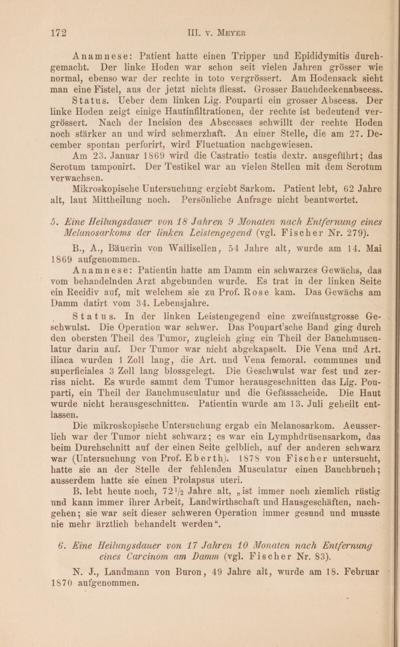 Anamnese: Patient hatte einen Tripper und Epididymitis durch- gemaclit. Der linke Hoden war schon seit vielen Jahren grösser wie normal, ebenso war der rechte in toto vergrössert. Am Hodensack sieht man eine Fistel, aus der jetzt nichts fliesst. Grosser Bauchdeckenabscess. Status. Ueber dem linken Lig. Pouparti ein grosser Abscess. Der linke Hoden zeigt einige Hautinfiltrationen, der rechte ist bedeutend ver¬ grössert. Nach der Incision des Abscesses schwillt der rechte Hoden noch stärker an und wird schmerzhaft. An einer Stelle, die am 27. De- cember spontan perforirt, wird Fluctuation nachgewiesen. Am 23. Januar 1869 wird die Castratio testis dextr. ausgeführt; das Scrotum tamponirt. Der Testikel war an vielen Stellen mit dem Scrotum verwachsen. Mikroskopische Untersuchung ergiebt Sarkom. Patient lebt, 62 Jahre alt, laut Mittheilung noch. Persönliche Anfrage nicht beantwortet. 5. Eine Heilungsdauer von 18 Jahren 9 Monaten nach Entfernung eines Melanosarkoms der linken Leistengegend (vgl. Fischer Nr. 279). B., A., Bäuerin von Wallisellen, 54 Jahre alt, wurde am 14. Mai 1869 aufgenommen. Anamnese: Patientin hatte am Damm ein schwarzes Gewächs, das vom behandelnden Arzt abgebunden wurde. Es trat in der linken Seite ein Recidiv auf, mit welchem sie zu Prof. Rose kam. Das Gewächs am Damm datirt vom 34. Lebensjahre. Status. In der linken Leistengegend eine zweifaustgrosse Ge¬ schwulst. Die Operation war schwer. Das Poupart’sche Band ging durch den obersten Theil des Tumor, zugleich ging ein Theil der Bauchmuscu- latur darin auf. Der Tumor war nicht abgekapselt. Die Vena und Art. iliaca wurden 1 Zoll lang, die Art. und Vena femoral. communes und superficiales 3 Zoll lang blossgelegt. Die Geschwulst war fest und zer¬ riss nicht. Es wurde sammt dem Tumor herausgeschnitten das Lig. Pou¬ parti, ein Theil der Bauchmuseulatur und die Gefässscheide. Die Haut wurde nicht herausgeschnitten. Patientin wurde am 13. Juli geheilt ent¬ lassen. Die mikroskopische Untersuchung ergab ein Melanosarkom. Aeusser- licli war der Tumor nicht schwarz; es war ein Lymphdrüsensarkom, das beim Durchschnitt auf der einen Seite gelblich, auf der anderen schwarz war (Untersuchung von Prof. Eberth). 187 8 von Fischer untersucht, hatte sie an der Stelle der fehlenden Musculatur einen Bauchbruch; ausserdem hatte sie einen Prolapsus uteri. B. lebt heute noch, 72^2 Jahre alt, „ist immer noch ziemlich rüstig und kann immer ihrer Arbeit, Landwirtschaft und Hausgeschäften, nach¬ gehen; sie war seit dieser schweren Operation immer gesund und musste nie mehr ärztlich behandelt werden“. 6. Eine Heilungsdauer von 17 Jahren 10 Monaten nach Entfernung eines Carcinom am Damm (vgl. Fischer Nr. 83). N. J., Landmann von Buron, 49 Jahre alt, wurde am 18. Februar