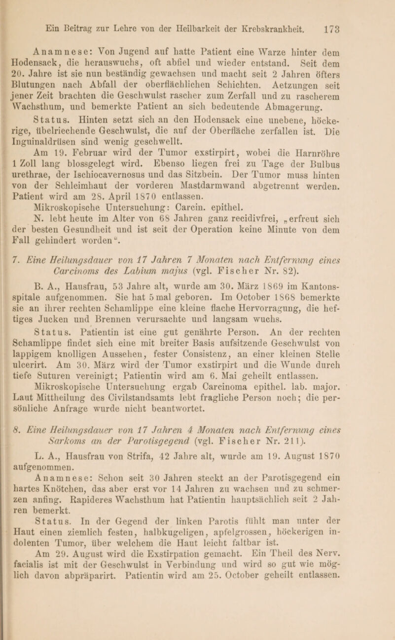 Anamnese: Von Jugend auf hatte Patient eine Warze hinter dem Hodensack, die herauswuchs, oft abfiel und wieder entstand. Seit dem 20. Jahre ist sie nun beständig gewachsen und macht seit 2 Jahren öfters Blutungen nach Abfall der oberflächlichen Schichten. Aetzungen seit jener Zeit brachten die Geschwulst rascher zum Zerfall und zu rascherem Wachsthum, und bemerkte Patient an sich bedeutende Abmagerung. Status. Hinten setzt sich an den Hodensack eine unebene, höcke¬ rige, übelriechende Geschwulst, die auf der Oberfläche zerfallen ist. Die Inguinaldrüsen sind wenig geschwellt. Am 19. Februar wird der Tumor exstirpirt, wobei die Harnröhre 1 Zoll lang blossgelegt wird. Ebenso liegen frei zu Tage der Bulbus urethrae, der Ischiocavernosus und das Sitzbein. Der Tumor muss hinten von der Schleimhaut der vorderen Mastdarmwand abgetrennt werden. Patient wird am 28. April 187 0 entlassen. Mikroskopische Untersuchung: Carcin. epithel. N. lebt heute im Alter von 68 Jahren ganz recidivfrei, „erfreut sich der besten Gesundheit und ist seit der Operation keine Minute von dem Fall gehindert worden“. 7. Eine Heilungsdauer von 17 Jahren 7 Monaten nach Entfernung eines Carcinoms des Labium majus (vgl. Fischer Nr. 82). B. A., Hausfrau, 53 Jahre alt, wurde am 30. März 1869 im Kantons- spitale aufgenommen. Sie hat 5 mal geboren. Im October 1868 bemerkte sie an ihrer rechten Schamlippe eine kleine flache Hervorragung, die hef¬ tiges Jucken und Brennen verursachte und langsam wuchs. 9 Status. Patientin ist eine gut genährte Person. An der rechten Schamlippe findet sich eine mit breiter Basis aufsitzende Geschwulst von lappigem knolligen Aussehen, fester Consistenz, an einer kleinen Stelle ulcerirt. Am 30. März wird der Tumor exstirpirt und die Wunde durch tiefe Suturen vereinigt; Patientin wird am 6. Mai geheilt entlassen. Mikroskopische Untersuchung ergab Carcinoma epithel. lab. major. Laut Mittheilung des Civilstandsamts lebt fragliche Person noch; die per¬ sönliche Anfrage wurde nicht beantwortet. 8. Eine Heilungsdauer von 17 Jahren 4 Monaten nach Entfernung eines Sarkoms an der Parotisgegend (vgl. Fischer Nr. 211). L. A., Hausfrau von Strifa, 42 Jahre alt, wurde am 19. August 1870 aufgenommen. Anamnese: Schon seit 30 Jahren steckt an der Parotisgegend ein hartes Knötchen, das aber erst vor 14 Jahren zu wachsen und zu schmer¬ zen anfing. Rapideres Wachsthum hat Patientin hauptsächlich seit 2 Jah¬ ren bemerkt. Status. In der Gegend der linken Parotis fühlt man unter der Haut einen ziemlich festen, halbkugeligen, apfelgrossen, höckerigen in¬ dolenten Tumor, über welchem die Haut leicht faltbar ist. Am 29. August wird die Exstirpation gemacht. Ein Theil des Nerv, facialis ist mit der Geschwulst in Verbindung und wird so gut wie mög¬ lich davon abpräparirt. Patientin wird am 25. October geheilt entlassen.
