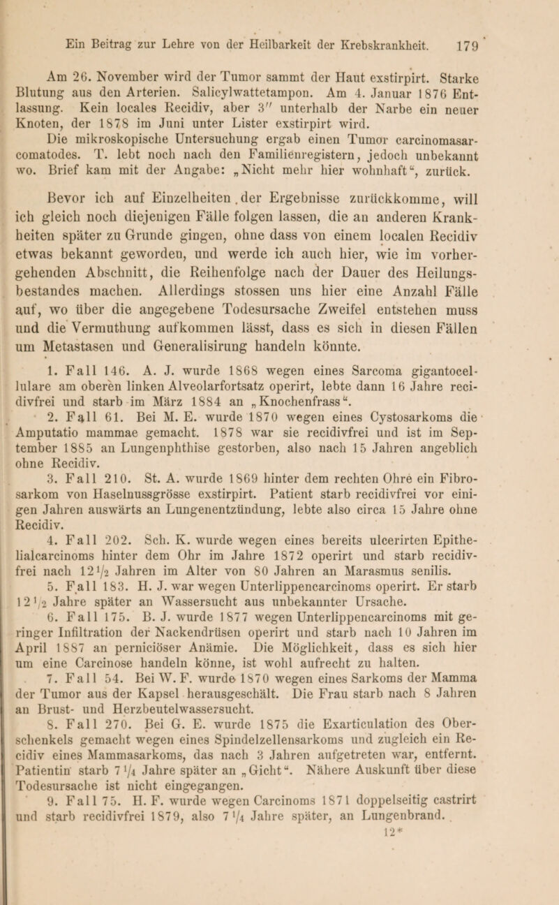 Am 26. November wird der Tumor sammt der Haut exstirpirt. Starke Blutung aus den Arterien. Salicylwattetampon. Am 4. Januar 1876 Ent¬ lassung. Kein locales Recidiv, aber 3 unterhalb der Narbe ein neuer Knoten, der 1878 im Juni unter Lister exstirpirt wird. Die mikroskopische Untersuchung ergab einen Tumor carcinomasar- comatodes. T. lebt noch nach den Familienregistern, jedoch unbekannt wo. Brief kam mit der Angabe: „Nicht mehr hier wohnhaft“, zurück. Bevor ich auf Einzelheiten .der Ergebnisse zurückkomme, will ich gleich noch diejenigen Fälle folgen lassen, die an anderen Krank¬ heiten später zu Grunde gingen, ohne dass von einem localen Recidiv etwas bekannt geworden, und werde ich auch hier, wie im vorher¬ gehenden Abschnitt, die Reihenfolge nach der Dauer des Heilungs¬ bestandes machen. Allerdings stossen uns hier eine Anzahl Fälle auf, wo über die angegebene Todesursache Zweifel entstehen muss und die Vermuthung auf kommen lässt, dass es sich in diesen Fällen um Metastasen und Generalisirung handeln könnte. 1. Fall 146. A. J. wurde 1868 wegen eines Sarcoma gigantocel- lulare am oberen linken Alveolarfortsatz operirt, lebte dann 16 Jahre reci- divfrei und starb im März 1884 an „ Knochenfrass “. 2. Fall 61. Bei M. E. wurde 1870 wegen eines Cystosarkoms die • Amputatio mammae gemacht. 1878 war sie recidivfrei und ist im Sep¬ tember 1885 an Lungenphthise gestorben, also nach 15 Jahren angeblich ohne Recidiv. 3. Fall 210. St. A. wurde 1869 hinter dem rechten Ohre ein Fibro- sarkom von Haselnussgrösse exstirpirt. Patient starb recidivfrei vor eini¬ gen Jahren auswärts an Lungenentzündung, lebte also circa 15 Jahre ohne Recidiv. 4. Fall 202. Sch. K. wurde wegen eines bereits ulcerirten Epithe- lialcarcinoms hinter dem Ohr im Jahre 1872 operirt und starb recidiv¬ frei nach 12 72 Jahren im Alter von 80 Jahren an Marasmus senilis. 5. Fall 183. H. J. wrar wegen Unterlippencarcinoms operirt. Erstarb l2i/2 Jahre später an Wassersucht aus unbekannter Ursache. 6. Fall 175. B. J. wurde 1 87 7 wegen Unterlippencarcinoms mit ge¬ ringer Infiltration der Nackendrüsen operirt und starb nach 10 Jahren im April 1887 an perniciöser Anämie. Die Möglichkeit, dass es sich hier um eine Carcinose handeln könne, ist wohl aufrecht zu halten. 7. Fall 54. Bei W. F. wurde 1870 wegen eines Sarkoms der Mamma der Tumor aus der Kapsel herausgeschält. Die Frau starb nach 8 Jahren an Brust- und Herzbeutelwassersucht. 8. Fall 270. Bei G. E. wurde 1875 die Exarticulation des Ober- • , Schenkels gemacht wegen eines Spindelzellensarkoms und zugleich ein Re¬ cidiv eines Mammasarkoms, das nach 3 Jahren aufgetreten war, entfernt. Patientin starb 1 Jahre später an „Gicht“. Nähere Auskunft über diese Todesursache ist nicht eingegangen. 9. Fall 75. H. F. wurde wegen Carcinoms 1871 doppelseitig castrirt und starb recidivfrei 1879, also 774 Jahre später, an Lungenbrand. 12*