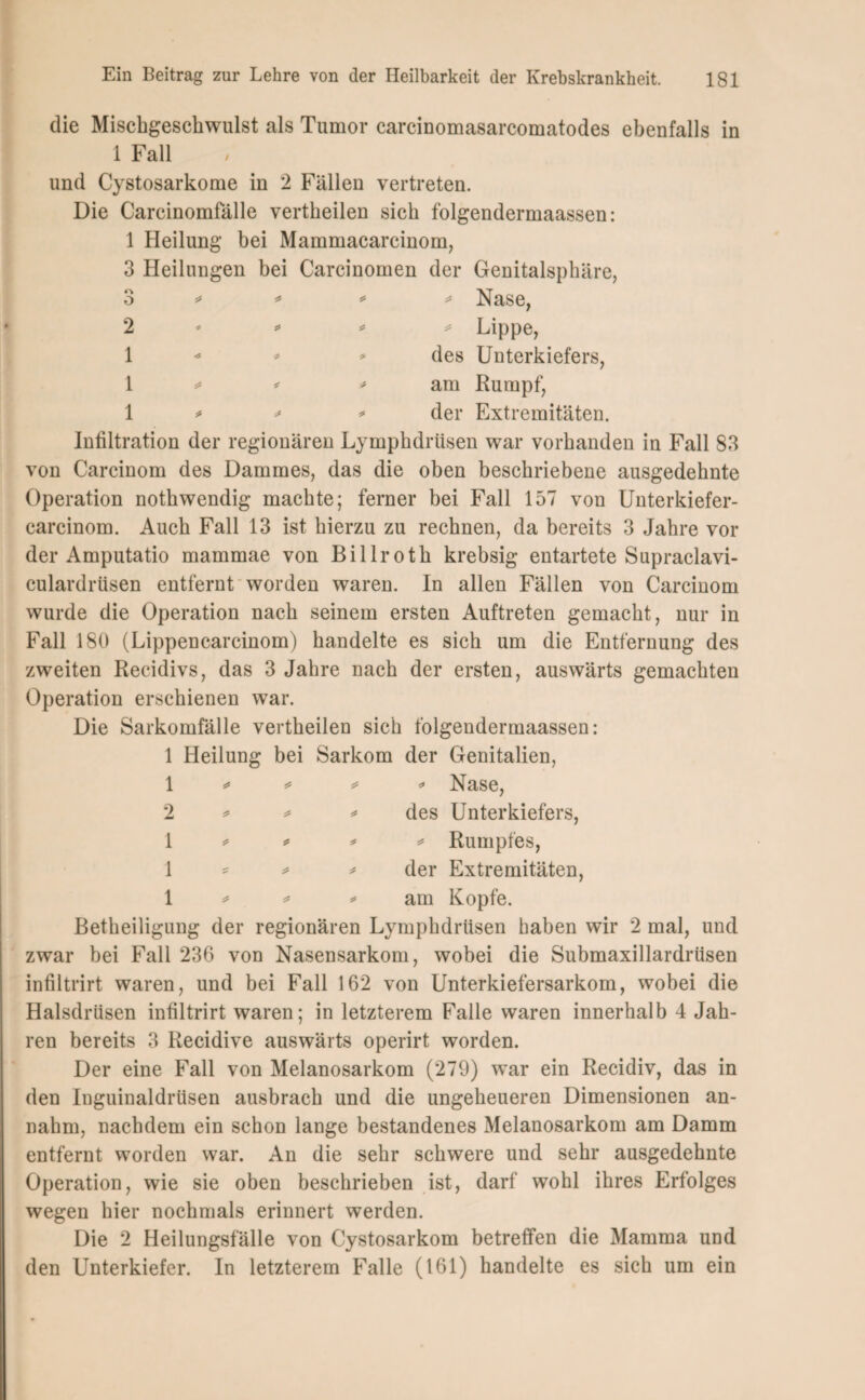 die Mischgeschwulst als Tumor carcinomasarcomatodes ebenfalls in 1 Fall und Cystosarkome in 2 Fällen vertreten. Die Carcinomfälle vertheilen sich folgendermaassen: 1 Heilung bei Mammacarcinom, 3 Heilungen bei Carcinomen der Genitalsphäre, 3 * * * * Nase, 2 - * * * Lippe, 1 * des Unterkiefers, \ * ' am Rumpf, 1 * * * der Extremitäten. Infiltration der regionären Lymphdrüsen war vorhanden in Fall 83 von Carcinom des Dammes, das die oben beschriebene ausgedehnte Operation nothwendig machte; ferner bei Fall 157 von Unterkiefer- carcinom. Auch Fall 13 ist hierzu zu rechnen, da bereits 3 Jahre vor der Amputatio mammae von Billroth krebsig entartete Supraclavi- culardrüsen entfernt worden waren. In allen Fällen von Carcinom wurde die Operation nach seinem ersten Auftreten gemacht, nur in Fall 180 (Lippencarcinom) handelte es sich um die Entfernung des zweiten Recidivs, das 3 Jahre nach der ersten, auswärts gemachten Operation erschienen war. Die Sarkomfälle vertheilen sich folgendermaassen: 1 Heilung bei Sarkom der Genitalien, 1 * * * * Nase, 2 * * * des Unterkiefers, 1 * * * * Rumpfes, 1 * * * der Extremitäten, 1 * * * am Kopfe. Betheiligung der regionären Lymphdrüsen haben wir 2 mal, und zwar bei Fall 236 von Nasensarkom, wobei die Submaxillardrüsen infiltrirt waren, und bei Fall 162 von Unterkiefersarkom, wobei die Halsdrüsen infiltrirt waren; in letzterem Falle waren innerhalb 4 Jah¬ ren bereits 3 Recidive auswärts operirt worden. Der eine Fall von Melanosarkom (279) war ein Recidiv, das in den Inguinaldrüsen ausbrach und die ungeheueren Dimensionen an¬ nahm, nachdem ein schon lange bestandenes Melanosarkom am Damm entfernt worden war. An die sehr schwere und sehr ausgedehnte Operation, wie sie oben beschrieben ist, darf wohl ihres Erfolges wegen hier nochmals erinnert werden. Die 2 Heilungsfälle von Cystosarkom betreffen die Mamma und den Unterkiefer. In letzterem Falle (161) handelte es sich um ein