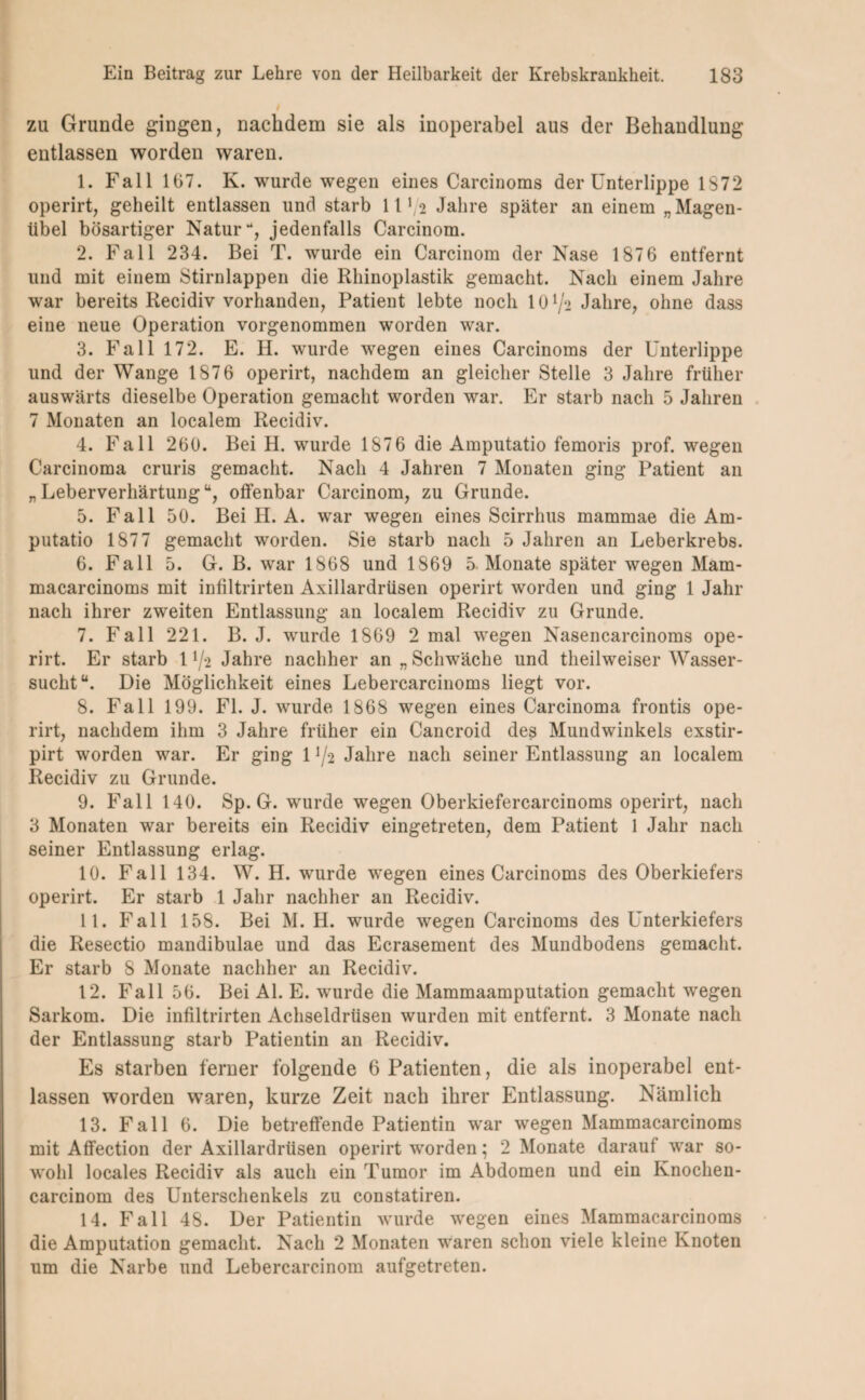 / zu Grunde gingen, nachdem sie als inoperabel aus der Behandlung entlassen worden waren. 1. Fall 167. K. wurde wegen eines Carcinoms der Unterlippe 1872 operirt, geheilt entlassen und starb 11 V2 Jahre später an einem „Magen¬ übel bösartiger Natur*4, jedenfalls Carcinom. 2. Fall 234. Bei T. wurde ein Carcinom der Nase 1876 entfernt und mit einem Stirnlappen die Rhinoplastik gemacht. Nach einem Jahre war bereits Recidiv vorhanden, Patient lebte noch 10 ^ Jahre, ohne dass eine neue Operation vorgenommen worden war. 3. Fall 172. E. H. wurde wegen eines Carcinoms der Unterlippe und der Wange 1876 operirt, nachdem an gleicher Stelle 3 Jahre früher auswärts dieselbe Operation gemacht worden war. Er starb nach 5 Jahren 7 Monaten an localem Recidiv. 4. Fall 260. Bei H. wurde 1876 die Amputatio femoris prof. wegen Carcinoma cruris gemacht. Nach 4 Jahren 7 Monaten ging Patient an „ Leberverhärtungu, offenbar Carcinom, zu Grunde. 5. Fall 50. Bei IJ. A. war wegen eines Scirrhus mammae die Am¬ putatio 1877 gemacht worden. Sie starb nach 5 Jahren an Leberkrebs. 6. Fall 5. G. B. war 1868 und 1869 5 Monate später wegen Mam- macarcinoms mit infiltrirten Axillardrüsen operirt worden und ging 1 Jahr nach ihrer zweiten Entlassung an localem Recidiv zu Grunde. 7. Fall 221. B. J. wurde 1869 2 mal wegen Nasencarcinoms ope¬ rirt. Er starb 11/-2 Jahre nachher an „Schwäche und theilweiser Wasser¬ sucht“. Die Möglichkeit eines Lebercarcinoms liegt vor. 8. Fall 199. Fl. J. wurde 1868 wegen eines Carcinoma frontis ope¬ rirt, nachdem ihm 3 Jahre früher ein Cancroid des Mundwinkels exstir- pirt worden war. Er ging 11/-2 Jahre nach seiner Entlassung an localem Recidiv zu Grunde. 9. Fall 140. Sp. G. wurde wegen Oberkiefercarcinoms operirt, nach 3 Monaten war bereits ein Recidiv eingetreten, dem Patient 1 Jahr nach seiner Entlassung erlag. 10. Fall 134. W. H. wurde wegen eines Carcinoms des Oberkiefers operirt. Er starb 1 Jahr nachher an Recidiv. 11. Fall 158. Bei M. H. wurde wegen Carcinoms des Unterkiefers die Resectio mandibulae und das Ecrasement des Mundbodens gemacht. Er starb 8 Monate nachher an Recidiv. 12. Fall 56. Bei Al. E. wurde die Mammaamputation gemacht wegen Sarkom. Die infiltrirten Achseldrüsen wurden mit entfernt. 3 Monate nach der Entlassung starb Patientin an Recidiv. Es starben ferner folgende 6 Patienten, die als inoperabel ent¬ lassen worden waren, kurze Zeit nach ihrer Entlassung. Nämlich 13. Fall 6. Die betreffende Patientin war wegen Mammacarcinoms mit Affection der Axillardrüsen operirt worden; 2 Monate darauf war so¬ wohl locales Recidiv als auch ein Tumor im Abdomen und ein Knoclien- carcinom des Unterschenkels zu constatiren. 14. Fall 48. Der Patientin wurde wegen eines Mammacarcinoms die Amputation gemacht. Nach 2 Monaten waren schon viele kleine Knoten um die Narbe und Lebercarcinom aufgetreten.