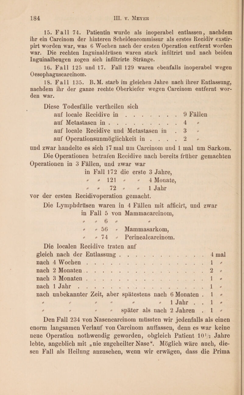 15. Fall 74. Patientin wurde als inoperabel entlassen, nachdem ihr ein Carcinom der hinteren Scheidencommissur als erstes Recidiv exstir- pirt worden war, was 6 Wochen nach der ersten Operation entfernt worden war. Die rechten Inguinaldrüsen waren stark infiltrirt und nach beiden Inguinalbeugen zogen sich infiltrirte Stränge. 16. Fall 125 und 17. Fall 129 waren ebenfalls inoperabel wegen 0 esophaguscar cinom. 18. Fall 135. B.M. starb im gleichen Jahre nach ihrer Entlassung, nachdem ihr der ganze rechte Oberkiefer wegen Carcinom entfernt wor¬ den war. Diese Todesfälle vertheilen sich auf locale Recidive in.9 Fällen auf Metastasen in.4 * auf locale Recidive und Metastasen in . 3 auf Operationsunmöglichkeit in .... 2 und zwar handelte es sich 17 mal um Carcinom und 1 mal um Sarkom. Die Operationen betrafen Recidive nach bereits früher gemachten Operationen in 3 Fällen, und zwar war in Fall 172 die erste 3 Jahre, * ^ 121 ^ * 4 Monate, * *» 72 *» * 1 Jahr vor der ersten Recidivoperation gemacht. Die Lymphdrüsen waren in 4 Fällen mit afficirt, und zwar in Fall 5 von Mammacarcinom, s* * 6 *s «* * * 56 * Mammasarkom, * * 74 * Perinealcarcinom. Die localen Recidive traten auf gleich nach der Entlassung.4 mal nach 4 Wochen.1 * nach 2 Monaten.2 * nach 3 Monaten.1 * nach 1 Jahr.1 * nach unbekannter Zeit, aber spätestens nach 6 Monaten . 1 * * * * * * * 1 Jahr 1 * * * * * später als nach 2 Jahren . 1 * Den Fall 234 von Nasencarcinom müssten wir jedenfalls als einen enorm langsamen Verlauf von Carcinom auffassen, denn es war keine neue Operation nothwendig geworden, obgleich Patient 1072 Jahre lebte, angeblich mit „ nie zugeheilter Nasew. Möglich wäre auch, die¬ sen Fall als Heilung anzusehen, wenn wir erwägen, dass die Prima