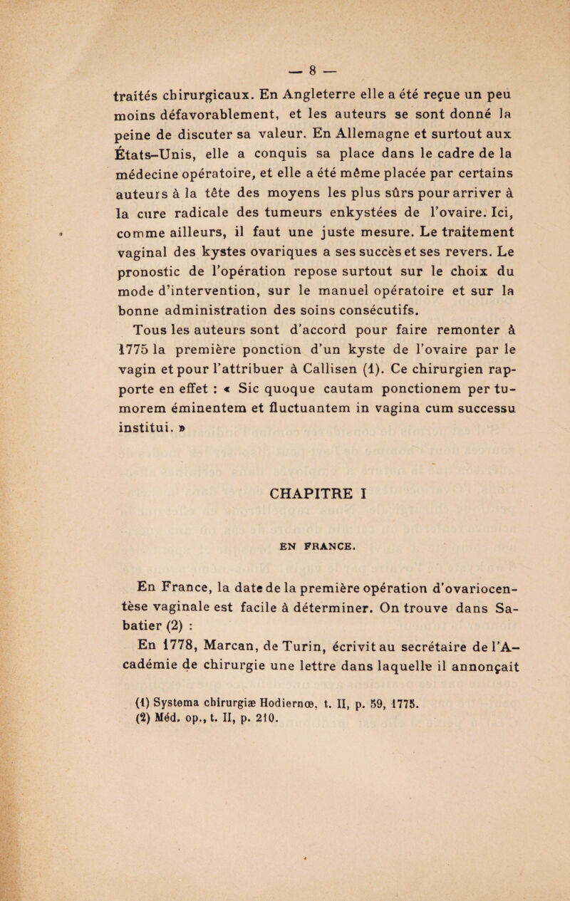 traités chirurgicaux. En Angleterre elle a été reçue un peu moins défavorablement, et les auteurs se sont donné la peine de discuter sa valeur. En Allemagne et surtout aux États-Unis, elle a conquis sa place dans le cadre de la médecine opératoire, et elle a été même placée par certains auteurs à la tête des moyens les plus sûrs pour arriver à la cure radicale des tumeurs enkystées de l’ovaire. Ici, comme ailleurs, il faut une juste mesure. Le traitement vaginal des kystes ovariques a ses succès et ses revers. Le pronostic de l’opération repose surtout sur le choix du mode d’intervention, sur le manuel opératoire et sur la bonne administration des soins consécutifs. Tous les auteurs sont d’accord pour faire remonter à 1775 la première ponction d’un kyste de l’ovaire par le vagin et pour l’attribuer à Callisen (1). Ce chirurgien rap¬ porte en effet : « Sic quoque cautam ponctionem per tu- morem éminentem et fluctuantem in vagina cum successu institui. » CHAPITRE I EN FRANCE. En France, la date de la première opération d'ovariocen- tèse vaginale est facile à déterminer. On trouve dans Sa¬ batier (2) : En 1778, Marcan, de Turin, écrivit au secrétaire de l’A¬ cadémie de chirurgie une lettre dans laquelle il annonçait (1) Systema chirurgiæ Hodiernœ, t. II, p. 59, 1775. (2) Méd. op., t. II, p. 210.