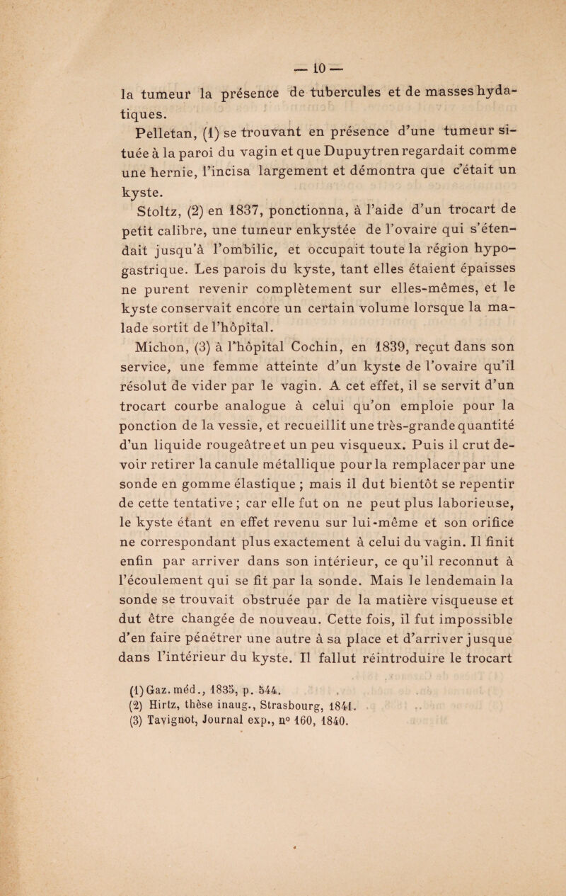 la tumeur la présence de tubercules et de masses hyda¬ tiques. Pelletan, (1) se trouvant en présence d’une tumeur si¬ tuée à la paroi du vagin et que Dupuytren regardait comme une hernie, l’incisa largement et démontra que c’était un kyste. Stoltz, (2) en 1837, ponctionna, à l’aide d’un trocart de petit calibre, une tumeur enkystée de l’ovaire qui s’éten¬ dait jusqu’à l’ombilic, et occupait toute la région hypo¬ gastrique. Les parois du kyste, tant elles étaient épaisses ne purent revenir complètement sur elles-mêmes, et le kyste conservait encore un certain volume lorsque la ma¬ lade sortit de l’hôpital. Michon, (3) à l'hôpital Cochin, en 1839, reçut dans son service, une femme atteinte d’un kyste de l’ovaire qu’il résolut de vider par le vagin. A cet effet, il se servit d’un trocart courbe analogue à celui qu’on emploie pour la ponction de la vessie, et recueillit une très-grande quantité d’un liquide rougeâtre et un peu visqueux. Puis il crut de¬ voir retirer la canule métallique pour la remplacer par une sonde en gomme élastique ; mais il dut bientôt se repentir de cette tentative ; car elle fut on ne peut plus laborieuse, le kyste étant en effet revenu sur lui-même et son orifice ne correspondant plus exactement à celui du vagin. Il finit enfin par arriver dans son intérieur, ce qu’il reconnut à l’écoulement qui se fit par la sonde. Mais le lendemain la sonde se trouvait obstruée par de la matière visqueuse et dut être changée de nouveau. Cette fois, il fut impossible d’en faire pénétrer une autre à sa place et d’arriver jusque dans l’intérieur du kyste. Il fallut réintroduire le trocart (1) Gaz. méd., 1835, p. 544. (2) Hirtz, thèse inaug., Strasbourg, 1841. (3) Tavignot, Journal exp., n° 160, 1840.