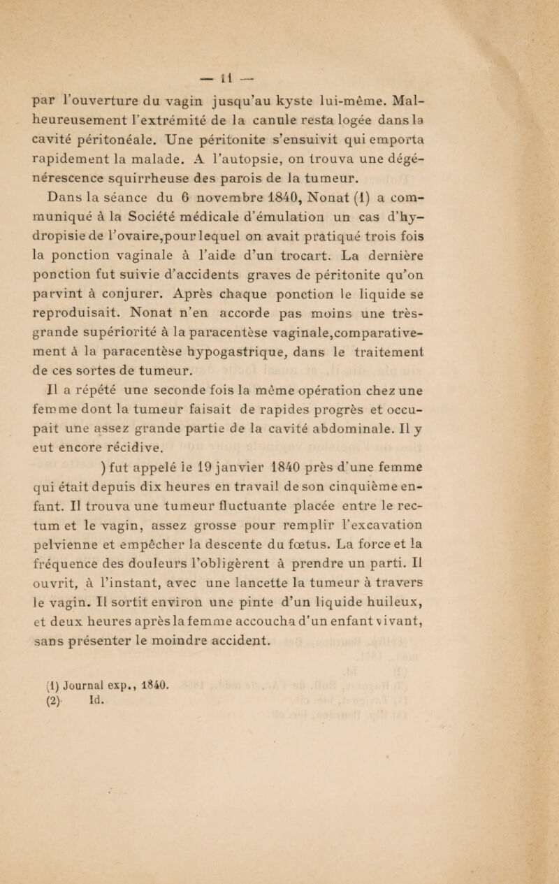 par l’ouverture du vagin jusqu’au kyste lui-même. Mal¬ heureusement l’extrémité de la canule resta logée dans la cavité péritonéale. Une péritonite s’ensuivit qui emporta rapidement la malade. A l’autopsie, on trouva une dégé¬ nérescence squirrheuse des parois de la tumeur. Dans la séance du 6 novembre 1840, Nonat (1) a com¬ muniqué à la Société médicale d’émulation un cas d’hy- dropisiede l’ovaire,pour lequel on avait pratiqué trois fois la ponction vaginale à l’aide d’un trocart. La dernière ponction fut suivie d’accidents graves de péritonite qu’on parvint à conjurer. Après chaque ponction le liquide se reproduisait. Nonat n’en accorde pas moins une très- grande supériorité à la paracentèse vaginale,comparative¬ ment à la paracentèse hypogastrique, dans le traitement de ces sortes de tumeur. Il a répété une seconde fois la même opération chez une femme dont la tumeur faisait de rapides progrès et occu¬ pait une assez grande partie de la cavité abdominale. Il y eut encore récidive. ) fut appelé le 19 janvier 1840 près d’une femme qui était depuis dix heures en travail de son cinquième en¬ fant. Il trouva une tumeur fluctuante placée entre le rec¬ tum et le vagin, assez grosse pour remplir l’excavation pelvienne et empêcher la descente du fœtus. La force et la fréquence des douleurs l’obligèrent à prendre un parti. Il ouvrit, à l’instant, avec une lancette la tumeur à travers le vagin. Il sortit environ une pinte d’un liquide huileux, et deux heures après la femme accoucha d’un enfant vivant, sans présenter le moindre accident. (1) Journal exp., 1840. (2) - Id.