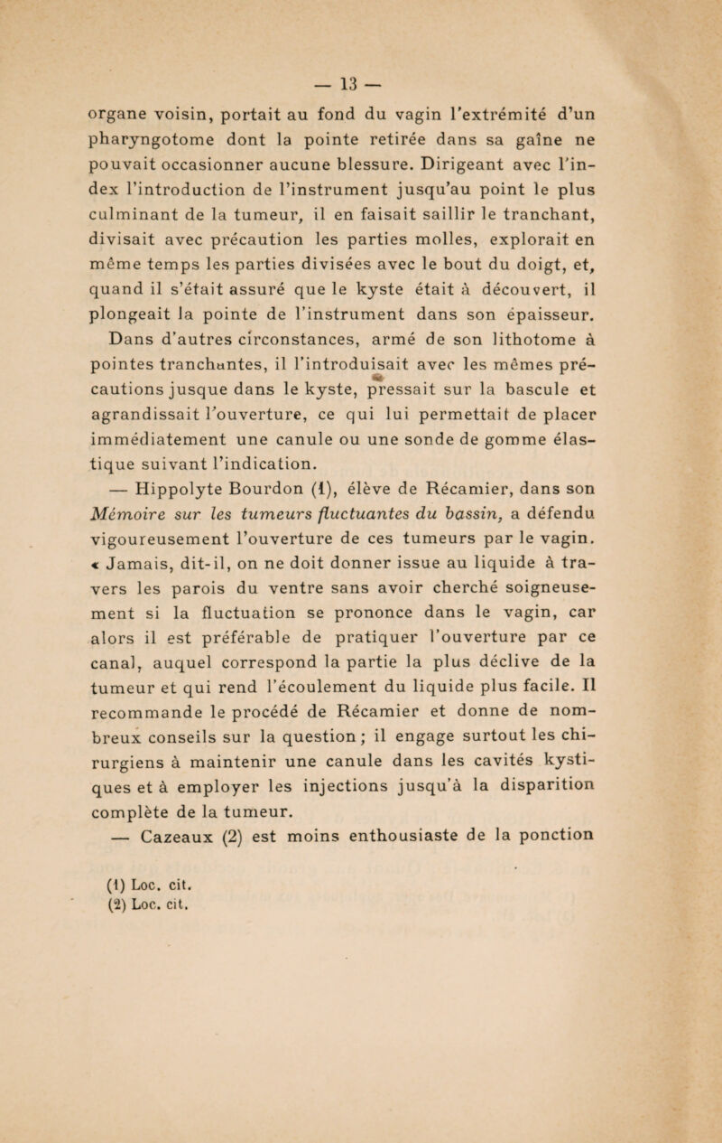 organe voisin, portait au fond du vagin l'extrémité d’un pharyngotome dont la pointe retirée dans sa gaine ne pouvait occasionner aucune blessure. Dirigeant avec l'in¬ dex l’introduction de l’instrument jusqu’au point le plus culminant de la tumeur, il en faisait saillir le tranchant, divisait avec précaution les parties molles, explorait en meme temps les parties divisées avec le bout du doigt, et, quand il s’était assuré que le kyste était à découvert, il plongeait la pointe de l’instrument dans son épaisseur. Dans d’autres circonstances, armé de son lithotome à pointes tranchantes, il l’introduisait avec les mêmes pré¬ cautions jusque dans le kyste, pressait sur la bascule et agrandissait l’ouverture, ce qui lui permettait de placer immédiatement une canule ou une sonde de gomme élas¬ tique suivant l’indication. — Hippolyte Bourdon (1), élève de Récamier, dans son Mémoire sur les tumeurs fluctuantes du bassin, a défendu vigoureusement l’ouverture de ces tumeurs par le vagin. « Jamais, dit-il, on ne doit donner issue au liquide à tra¬ vers les parois du ventre sans avoir cherché soigneuse¬ ment si la fluctuation se prononce dans le vagin, car alors il est préférable de pratiquer l’ouverture par ce canal, auquel correspond la partie la plus déclive de la tumeur et qui rend l’écoulement du liquide plus facile. Il recommande le procédé de Récamier et donne de nom¬ breux conseils sur la question; il engage surtout les chi¬ rurgiens à maintenir une canule dans les cavités kysti¬ ques et à employer les injections jusqu’à la disparition complète de la tumeur. — Cazeaux (2) est moins enthousiaste de la ponction (1) Loc. cit. (2) Loc. cit.