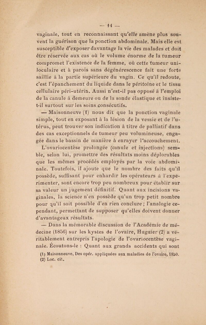 vaginale, tout en reconnaissant qu'elle amène plus sou¬ vent la guérison que la ponction abdominale. Mais elle est susceptible d’exposer davantage la vie des malades et doit être réservée aux cas où le volume énorme de la tumeur compromet l’existence de la femme, où cette tumeur uni¬ loculaire et à parois sans dégénérescence fait une forte saillie à la partie supérieure du vagin. Ce qu’il redoute, c’est l’épanchement du liquide dans le péritoine et le tissu cellulaire péri-utérin. Aussi n’est-il pas opposé à l’emploi de la canule à demeure ou de la sonde élastique et insiste- t-il surtout sur les soins consécutifs. — Maisonneuve (1) nous dit que la ponction vaginale simple, tout en exposant à la lésion de la vessie et de l’u¬ térus, peut trouver son indication à titre de palliatif dans des cas exceptionnels de tumeur peu volumineuse, enga¬ gée dans le bassin de manière à enrayer l'accouchement. L’ovariocentèse prolongée (canule et injections) sem¬ ble, selon lui, promettre des résultats moins déplorables que les mêmes procédés employés par la voie abdomi¬ nale. Toutefois, il ajoute que le nombre des faits qu’il possède, suffisant pour enhardir les opérateurs à l’expé¬ rimenter, sont encore trop peu nombreux pour établir sur sa valeur un jugement définitif. Quant aux incisions va¬ ginales, la science n’en possède qu’un trop petit nombre pour qu’il soit possible d’en rien conclure ; l’analogie ce¬ pendant, permettant de supposer qu’elles doivent donner d’avantageux résultats. — Dans la mémorable discussion de l’Académie de mé¬ decine (1856) sur les kystes de l’ovaire, Huguier (2) a vé¬ ritablement entrepris l’apologie de l’ovariocentèse vagi- nale. Ecoutons-le : Quant aux grands accidents qui sont (1) Maisonneuve, Des opér. appliquées aux maladies de Tovaire, 1850. (2) Loc. cit.