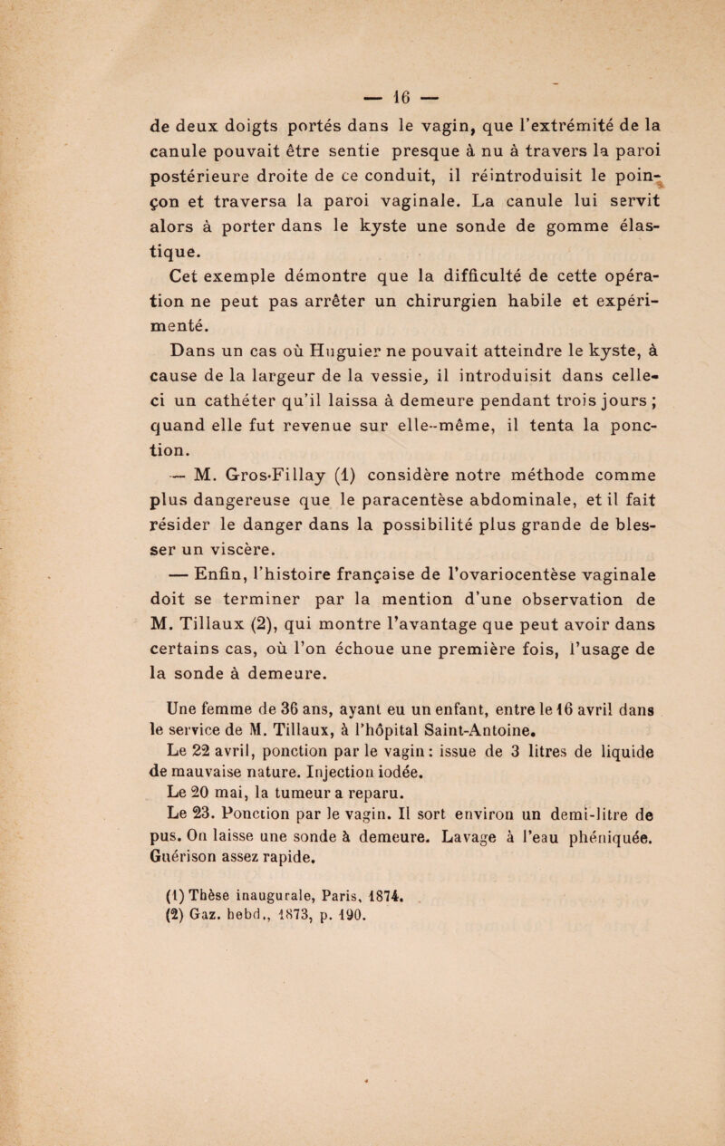 de deux doigts portés dans le vagin, que l’extrémité de la canule pouvait être sentie presque à nu à travers la paroi postérieure droite de ce conduit, il réintroduisit le poin¬ çon et traversa la paroi vaginale. La canule lui servit alors à porter dans le kyste une sonde de gomme élas¬ tique. Cet exemple démontre que la difficulté de cette opéra¬ tion ne peut pas arrêter un chirurgien habile et expéri¬ menté. Dans un cas où Huguier ne pouvait atteindre le kyste, à cause de la largeur de la messie, il introduisit dans celle- ci un cathéter qu’il laissa à demeure pendant trois jours ; quand elle fut revenue sur elle-même, il tenta la ponc¬ tion. — M. Gros-Fillay (1) considère notre méthode comme plus dangereuse que le paracentèse abdominale, et il fait résider le danger dans la possibilité plus grande de bles¬ ser un viscère. — Enfin, l’histoire française de l’ovariocentèse vaginale doit se terminer par la mention d’une observation de M. Tillaux (2), qui montre l’avantage que peut avoir dans certains cas, où l’on échoue une première fois, l’usage de la sonde à demeure. Une femme de 36 ans, ayant eu un enfant, entre le 16 avril dans le service de M. Tillaux, à l’hôpital Saint-Antoine. Le 22 avril, ponction par le vagin: issue de 3 litres de liquide de mauvaise nature. Injection iodée. Le 20 mai, la tumeur a reparu. Le 23. Ponction par le vagin. Il sort environ un demi-litre de pus. On laisse une sonde à demeure. Lavage à l’eau phéniquée. Guérison assez rapide. (t) Thèse inaugurale, Paris, 1874. (2) Gaz. hebd., 1873, p. 190. 4