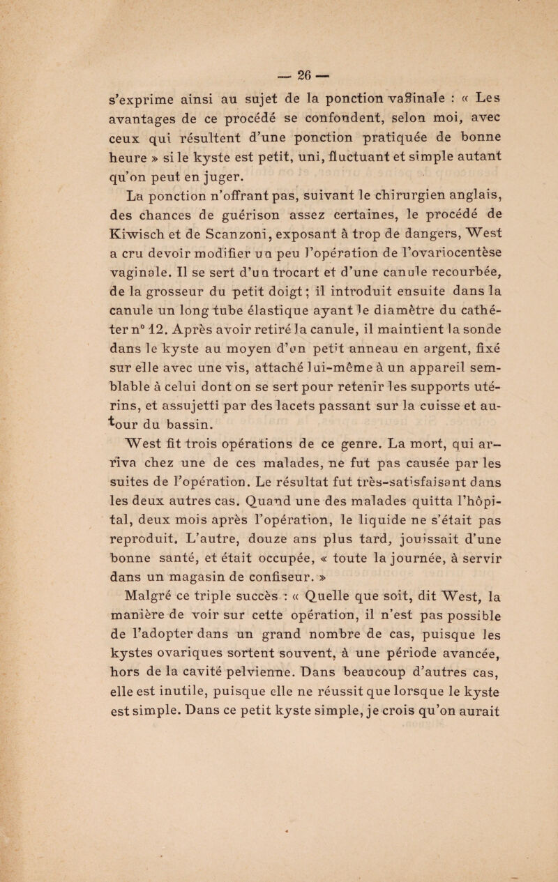 s’exprime ainsi au sujet de la ponction vafiinale : « Les avantages de ce procédé se confondent, selon moi, avec ceux qui résultent d’une ponction pratiquée de bonne heure » si le kyste est petit, uni, fluctuant et simple autant qu’on peut en juger. La ponction n’offrant pas, suivant le chirurgien anglais, des chances de guérison assez certaines, le procédé de Kiwisch et de Scanzoni, exposant à trop de dangers, West a cru devoir modifier u n peu J’opération de l’ovariocentèse vaginale. Il se sert d’un trocart et d’une canule recourbée, de la grosseur du petit doigt ; il introduit ensuite dans la canule un long tube élastique ayant le diamètre du cathé¬ ter n° 12. Après avoir retiré la canule, il maintient la sonde dans le kyste au moyen d’en petit anneau en argent, fixé sur elle avec une vis, attaché lui-même à un appareil sem¬ blable à celui dont on se sert pour retenir les supports uté¬ rins, et assujetti par des lacets passant sur la cuisse et au¬ tour du bassin. West fit trois opérations de ce genre. La mort, qui ar¬ riva chez une de ces malades, ne fut pas causée par les suites de l’opération. Le résultat fut très-satisfaisant dans les deux autres cas. Quand une des malades quitta l’hôpi¬ tal, deux mois après l’opération, le liquide ne s’était pas reproduit. L’autre, douze ans plus tard, jouissait d’une bonne santé, et était occupée, « toute la journée, à servir dans un magasin de confiseur. » Malgré ce triple succès : « Quelle que soit, dit West, la manière de voir sur cette opération, il n’est pas possible de l’adopter dans un grand nombre de cas, puisque les kystes ovariques sortent souvent, à une période avancée, hors de la cavité pelvienne. Dans beaucoup d’autres cas, elle est inutile, puisque elle ne réussit que lorsque le kyste est simple. Dans ce petit kyste simple, je crois qu’on aurait