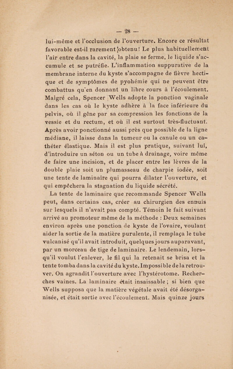 lui-même et l’occlusion de l’ouverture. Encore ce résultat favorable est-il rarement [obtenu ! Le plus habituellement l’air entre dans la cavité, la plaie se ferme, le liquide s’ac¬ cumule et se putréfie. L’inflammation suppurative de la membrane interne du kyste s’accompagne de fièvre hecti¬ que et de symptômes de pyohémie qui ne peuvent être combattus qu’en donnant un libre cours à l’écoulement. Malgré cela, Spencer Wells adopte la ponction vaginale dans les cas où le kyste adhère à la face inférieure du pelvis, où il gêne par sa compression les fonctions de la vessie et du rectum, et où il est surtout très-fluctuant. Après avoir ponctionné aussi près que possible de la ligne médiane, il laisse dans la tumeur ou la canule ou un ca¬ théter élastique. Mais il est plus pratique, suivant lui, d’introduire un séton ou un tube à drainage, voire même de faire une incision, et de placer entre les lèvres de la double plaie soit un plumasseau de charpie iodée, soit une tente de laminaire qui pourra dilater l’ouverture, et qui empêchera la stagnation du liquide sécrété. La tente de laminaire que recommande Spencer Wells peut, dans certains cas, créer au chirurgien des ennuis sur lesquels il n’avait pas compté. Témoin le fait suivant arrivé au promoteur même de la méthode : Deux semaines environ après une ponction de kyste de l’ovaire, voulant aider la sortie de la matière purulente, il remplaça le tube vulcanisé qu’il avait introduit, quelques jours auparavant, par un morceau de tige de laminaire. Le lendemain, lors¬ qu’il voulut l’enlever, le fil qui la retenait se brisa et la tente tomba dans la cavité du kyste. Impossible delà retrou¬ ver. On agrandit l’ouverture avec l’hystérotome. Recher¬ ches vaines. La laminaire était insaissable ; si bien que Wells supposa que la matière végétale avait été désorga¬ nisée, et était sortie avec l’écoulement. Mais quinze jours