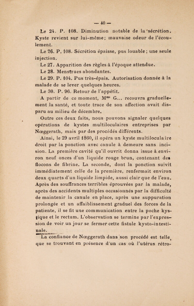 Le 24, P. 108. Diminution notable de la ‘sécrétion. Kyste revient sur lui-même; mauvaise odeur de l’écou¬ lement. Le 26. P. 108. Sécrétion épaisse, pus louable; une seule injection. Le 27. Apparition des règles à l’époque attendue. Le 28. Menstrues abondantes. Le 29. P. 104. Pus très-épais. Autorisation donnée à la malade de se lever quelques heures. Le 30. P. 96. Retour de l’appétit. A partir de ce moment, Mme G... recouvra graduelle¬ ment la santé, et toute trace de son affection avait dis¬ paru au milieu de décembre. Outre ces deux faits, nous pouvons signaler quelques opérations de kystes multiloculaires entreprises par Nœggerath, mais par des procédés différents. Ainsi, le 29 avril 1860, il opéra un kyste multiloculaire droit par la ponction avec canule à demeure sans inci¬ sion. La première cavité qu’il ouvrit donna issue à envi¬ ron neuf onces d’un liquide rouge brun, contenant des flocons de fibrine. La seconde, dont la ponction suivit immédiatement celle de la première, renfermait environ deux quarts d’un liquide limpide, aussi clair que de l’eau. Après des souffrances terribles éprouvées par la malade, après des accidents multiples occasionnés par la difficulté de maintenir la canule en place, après une suppuration prolongée et un affaiblissement graduel des forces de la patiente, il se fit une communication entre la poche kys¬ tique et le rectum. L’observation se termine par l’expres¬ sion de voir un jour se fermer cette fistule kysto-intesti- nale. jHSSOS3Kt.airiKH.csi-. r: - ■■■■**• - La confiance de Nœggerath dans son procédé est telle^ que se trouvant en présence dun cas où l’utérus rétro-