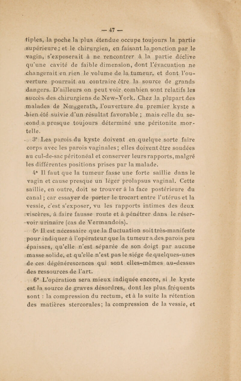 tiples, la poche la plus étendue occupe toujours la partie .supérieure; et le chirurgien, en faisant la ponction par le vagin, s'exposerait à ne rencontrer à la partie déclive qu’une cavité de faible dimension, dont l’évacuation ne changerait en rien le volume de la tumeur, et dont l’ou¬ verture pourrait au contraire être la source de grands dangers. D’ailleurs on peut voir combien sont relatifs les succès des chirurgiens de New-York. Chez la plupart des malades de Nœ^gerath, l’ouverture du premier kyste a -bien été suivie d’un résultat favorable ; mais celle du se¬ cond a presque toujours déterminé une péritonite mor¬ telle. 3° Les parois du kyste doivent en quelque sorte faire corps avec les parois vaginales ; elles doivent être soudées au cul-de-sac péritonéal et conserver leurs rapports, malgré les différentes positions prises par la malade. 4® Il faut que la tumeur fasse une forte saillie dans le vagin et cause presque un léger prolapsus vaginal. Cette saillie, en outre, doit se trouver à la face postérieure du canal ; car essayer de porter le trocart entre l’utéruset la vessie, c’est s’exposer, vu les rapports intimes des deux viscères, à faire fausse route et à pénétrer dans le réser¬ voir urinaire (cas de Vermandois). 5° Il est nécessaire que la fluctuation soit très-manifeste pour indiquer à l’opérateur que la tumeura des parois peu épaisses, qu’elle n’est séparée de son doigt par aucune masse solide, et qu’elle n’est pas le siège de quelques-unes de ces dégénérescences qui sont elles-mêmes au-dessus des ressources de l’art. 6° L’opération sera mieux indiquée encore, si le kyste est la source de graves désordres, dont les plus fréquents sont : la compression du rectum, et à la suite la rétention des matières stercorales; la compression de la vessie, et