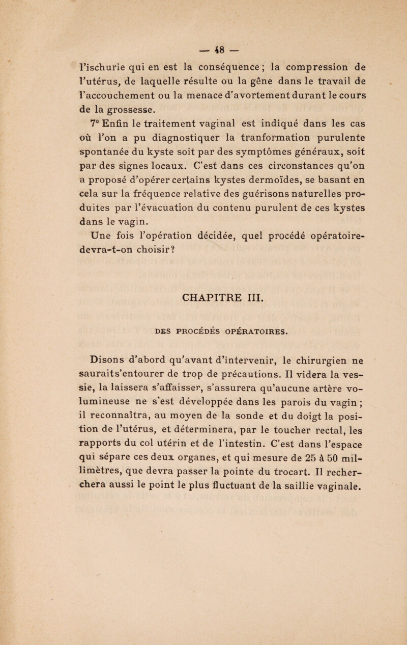 l’ischurie qui en est la conséquence ; la compression de l’utérus, de laquelle résulte ou la gêne dans le travail de l’accouchement ou la menace d’avortement durant le cours de la grossesse. 7° Enfin le traitement vaginal est indiqué dans les cas où Ton a pu diagnostiquer la tranformation purulente spontanée du kyste soit par des symptômes généraux, soit par des signes locaux. C’est dans ces circonstances qu’on a proposé d’opérer certains kystes dermoïdes, se basant en cela sur la fréquence relative des guérisons naturelles pro¬ duites par l’évacuation du contenu purulent de ces kystes dans le vagin. Une fois l’opération décidée, quel procédé opératoire- devra-t-on choisir? CHAPITRE III. DES PROCÉDÉS OPÉRATOIRES. Disons d’abord qu’avant d’intervenir, le chirurgien ne sauraits’entourer de trop de précautions. Il videra la ves¬ sie, la laissera s’affaisser, s’assurera qu’aucune artère vo¬ lumineuse ne s’est développée dans les parois du vagin ; il reconnaîtra, au moyen de la sonde et du doigt la posi¬ tion de l’utérus, et déterminera, par le toucher rectal, les rapports du col utérin et de l’intestin. C’est dans l’espace qui sépare ces deux organes, et qui mesure de 25 à 50 mil¬ limètres, que devra passer la pointe du trocart. Il recher¬ chera aussi le point le plus fluctuant de la saillie vaginale.