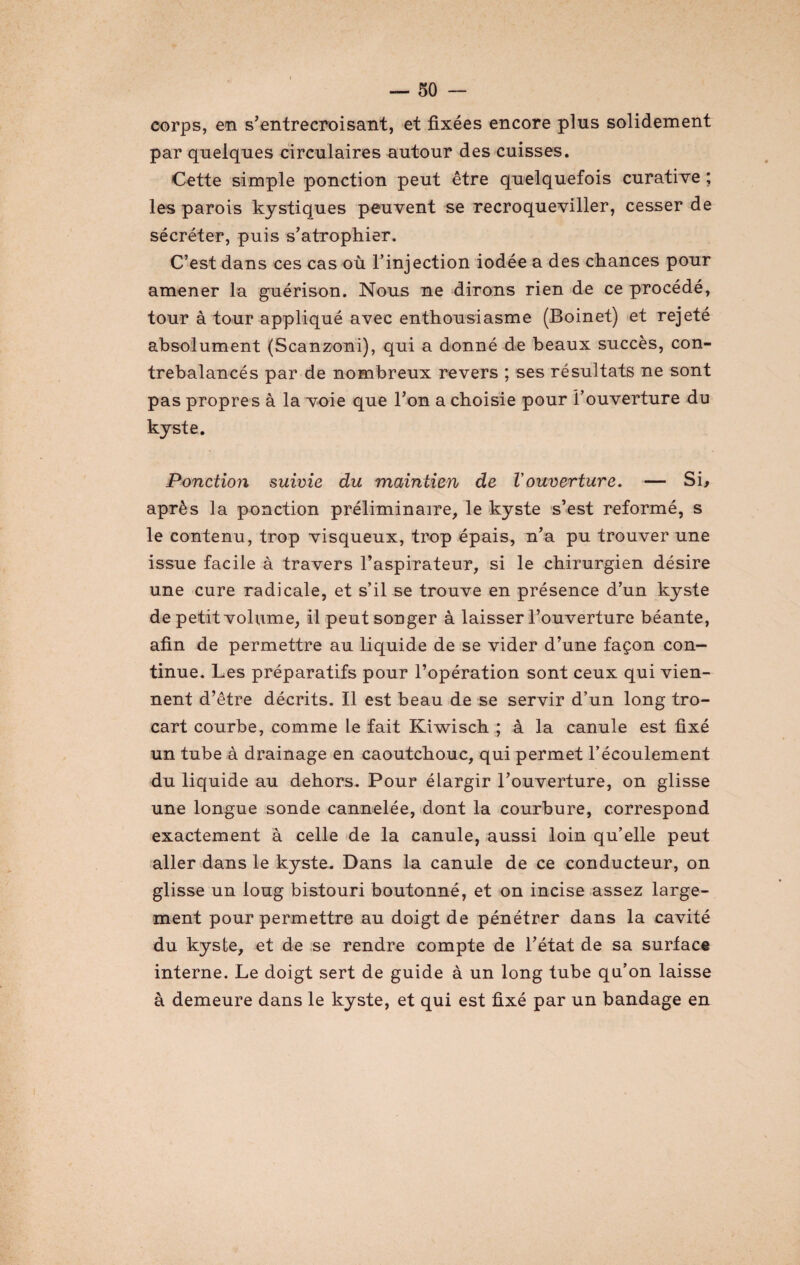 corps, en s'entrecroisant, et fixées encore plus solidement par quelques circulaires autour des cuisses. Cette simple ponction peut être quelquefois curative ; les parois kystiques peuvent se recroqueviller, cesser de sécréter, puis s'atrophier. C’est dans ces cas où l’injection iodée a des chances pour amener la guérison. Nous ne dirons rien de ce procédé, tour à tour appliqué avec enthousiasme (Boinet) et rejeté absolument (Scanzoni), qui a donné de beaux succès, con¬ trebalancés par de nombreux revers ; ses résultats ne sont pas propres à la voie que l'on a choisie pour l’ouverture du kyste. Ponction suivie du maintien de Vouverture. — Si, après la ponction préliminaire, le kyste s’est reformé, s le contenu, trop visqueux, trop épais, n’a pu trouver une issue facile à travers l’aspirateur, si le chirurgien désire une cure radicale, et s’il se trouve en présence d’un kyste de petit volume, il peut songer à laisser l’ouverture béante, afin de permettre au liquide de se vider d’une façon con¬ tinue. Les préparatifs pour l’opération sont ceux qui vien¬ nent d’être décrits. Il est beau de se servir d’un long tro¬ cart courbe, comme le fait Kiwisch ; à la canule est fixé un tube à drainage en caoutchouc, qui permet l’écoulement du liquide au dehors. Pour élargir l'ouverture, on glisse une longue sonde cannelée, dont la courbure, correspond exactement à celle de la canule, aussi loin qu’elle peut aller dans le kyste. Dans la canule de ce conducteur, on glisse un loug bistouri boutonné, et on incise assez large¬ ment pour permettre au doigt de pénétrer dans la cavité du kyste, et de se rendre compte de l'état de sa surface interne. Le doigt sert de guide à un long tube qu’on laisse à demeure dans le kyste, et qui est fixé par un bandage en