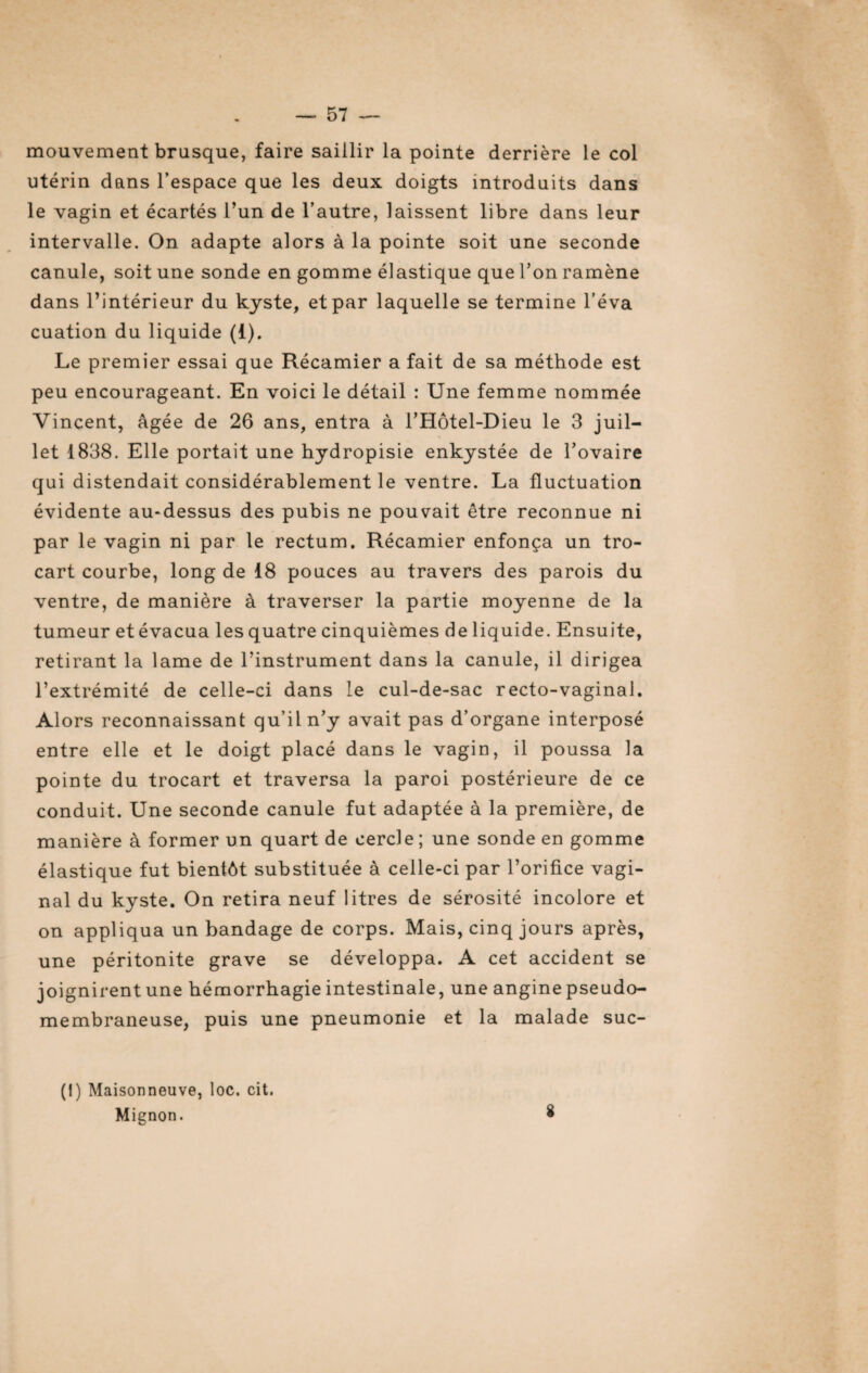 — 57 — mouvement brusque, faire saillir la pointe derrière le col utérin dans l’espace que les deux doigts introduits dans le vagin et écartés l’un de l’autre, laissent libre dans leur intervalle. On adapte alors à la pointe soit une seconde canule, soit une sonde en gomme élastique que l’on ramène dans l’intérieur du kyste, et par laquelle se termine l’éva cuation du liquide (1). Le premier essai que Récamier a fait de sa méthode est peu encourageant. En voici le détail : Une femme nommée Vincent, âgée de 26 ans, entra à l’Hôtel-Dieu le 3 juil¬ let 1838. Elle portait une hydropisie enkystée de l’ovaire qui distendait considérablement le ventre. La fluctuation évidente au-dessus des pubis ne pouvait être reconnue ni par le vagin ni par le rectum. Récamier enfonça un tro¬ cart courbe, long de 18 pouces au travers des parois du ventre, de manière à traverser la partie moyenne de la tumeur et évacua les quatre cinquièmes de liquide. Ensuite, retirant la lame de l’instrument dans la canule, il dirigea l’extrémité de celle-ci dans le cul-de-sac recto-vaginal. Alors reconnaissant qu’il n’y avait pas d’organe interposé entre elle et le doigt placé dans le vagin, il poussa la pointe du trocart et traversa la paroi postérieure de ce conduit. Une seconde canule fut adaptée à la première, de manière à former un quart de cercle; une sonde en gomme élastique fut bientôt substituée à celle-ci par l’orifice vagi¬ nal du kyste. On retira neuf litres de sérosité incolore et on appliqua un bandage de corps. Mais, cinq jours après, une péritonite grave se développa. A cet accident se joignirent une hémorrhagie intestinale, une angine pseudo¬ membraneuse, puis une pneumonie et la malade suc- (!) Maisonneuve, loc. cit.