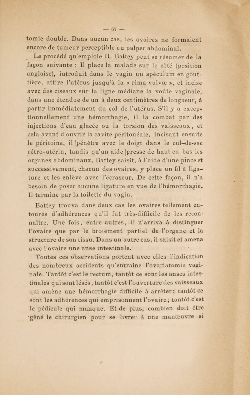 tomie double. Dans aucun cas, les ovaires ne formaient encore de tumeur perceptible au palper abdominal. Le procédé qu’emploie R. Battey peut se résumer de la façon suivante : Il place la malade sur le côté (position anglaise), introduit dans le vagin un spéculum en gout¬ tière, attire l’utérus jusqu’à la « rima vulvœ », et incise avec des ciseaux sur la ligne médiane la voûte vaginale, dans une étendue de un à deux centimètres de longueur, à partir immédiatement du col de l’utérus. S’il y a excep¬ tionnellement une hémorrhagie, il la combat par des injections d’eau glacée ou la torsion des vaisseaux , et cela avant d’ouvrir la cavité péritonéale. Incisant ensuite le péritoine, il pénètre avec le doigt dans le cul-de-sac rétro-utérin, tandis qu’un aide ^presse de haut en bas les organes abdominaux. Battey saisit, à l’aide d’une pince et successivement, chacun des ovaires, y place un fil à liga¬ ture et les enlève avec l’écraseur. De cette façon, il n’a besoin de poser aucune ligature en vue de l’hémorrhagie. Il termine par la toilette du vagin. Battey trouva dans deux cas les ovaires tellement en¬ tourés d’adhérences qu'il fut très-difficile de les recon¬ naître. Une fois, entre autres, il n’arriva à distinguer l’ovaire que par le broiement partiel de l’organe et la structure de son tissu. Dans un autre cas, il saisit et amena avec l’ovaire une anse intestinale. Toutes ces observations portent avec elles l’indication des nombreux accidents qu’entraîne l’ovariatomie vagi¬ nale. Tantôt c’est le rectum, tantôt ce sont les anses intes¬ tinales qui sont lésés ; tantôt c’est l’ouverture des vaisseaux qui amène une hémorrhagie difficile à arrêter; tantôt ce sont les adhérences qui emprisonnent l’ovaire ; tantôt c’est le pédicule qui manque. Et de plus, combien doit être •gêné le chirurgien pour se livrer à une manœuvre si