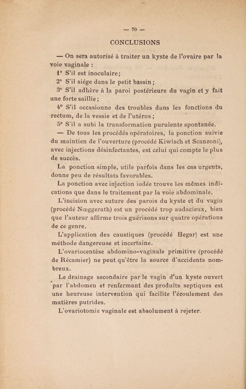 CONCLUSIONS — On sera autorisé à traiter un kyste de l’ovaire par la voie vaginale : 1° S’il est inoculaire; 2° S’il siège dans le petit bassin ; 3° S’il adhère à la paroi postérieure du vagin et y fait une forte saillie ; 4° S’il occasionne des troubles dans les fonctions du rectum, de la vessie et de l’utérus ; 5° S’il a subi la transformation purulente spontanée. — De tous les procédés opératoires, la ponction suivie du maintien de l’ouverture (procédé Kiwisch et Scanzoni), avec injections désinfectantes, est celui qui compte le plus de succès. La ponction simple, utile parfois dans les cas urgents, donne peu de résultats favorables. La ponction avec injection iodée trouve les mêmes indi¬ cations que dans le traitement par la voie abdominale. L’incision avec suture des parois du kyste et du vagin (procédé Nœggerath) est un procédé trop audacieux, bien que l’auteur affirme trois guérisons sur quatre opérations de ce genre. L’application des caustiques (procédé Hegar) est une méthode dangereuse et incertaine. L’ovariocentèse abdomino-vaginale primitive (procédé de Récamier) ne peut qu’être la source d’accidents nom¬ breux. Le drainage secondaire par le vagin d’un kyste ouvert par l’abdomen et renfermant des produits septiques est une heureuse intervention qui facilite l’écoulement des matières putrides. L’ovariotomie vaginale est absolument à rejeter.