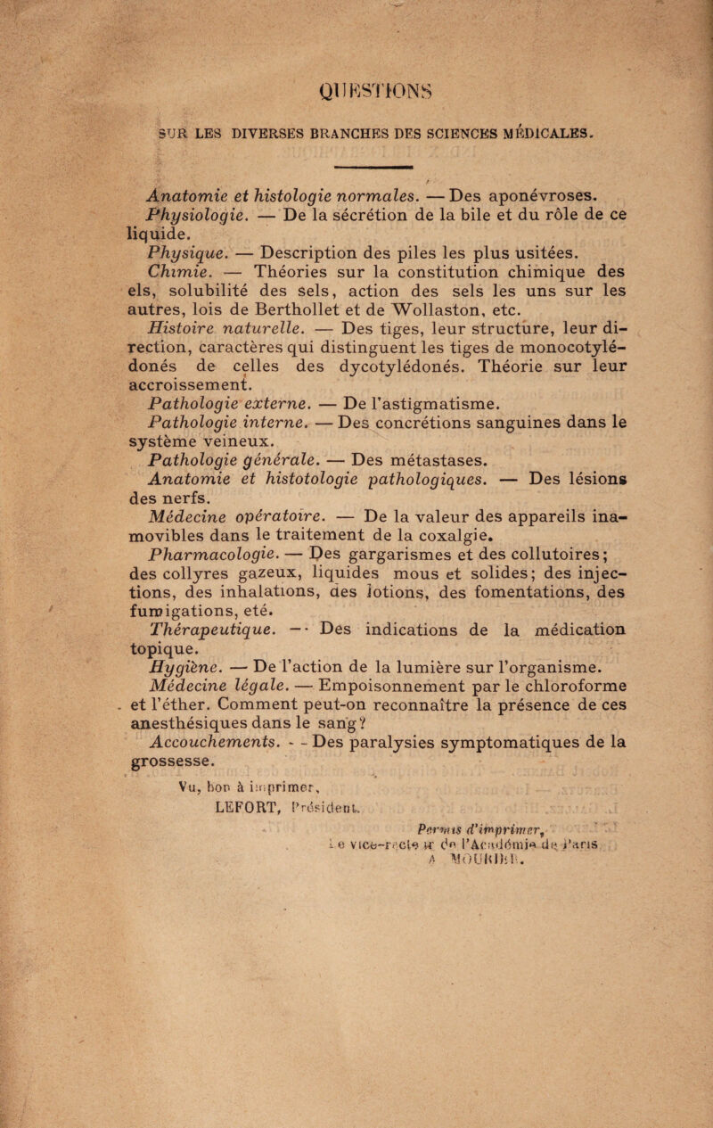 QUESTIONS SUR LES DIVERSES BRANCHES DES SCIENCES MEDICALES, Anatomie et histologie normales. —Des aponévroses. Physiologie. — De la sécrétion de la bile et du rôle de ce liquide. Physique. — Description des piles les plus usitées. Chimie. — Théories sur la constitution chimique des els, solubilité des sels, action des sels les uns sur les autres, lois de Berthollet et de Wollaston, etc. Histoire naturelle. — Des tiges, leur structure, leur di¬ rection, caractères qui distinguent les tiges de monocotylé- donés de celles des dycotylédonés. Théorie sur leur accroissement. Pathologie externe. — De l'astigmatisme. Pathologie interne. — Des concrétions sanguines dans le système veineux. Pathologie générale. — Des métastases. Anatomie et histotologie pathologiques. — Des lésions des nerfs. Médecine opératoire. — De la valeur des appareils ina¬ movibles dans le traitement de la coxalgie. Pharmacologie. — Des gargarismes et des collutoires; des collyres gazeux, liquides mous et solides; des injec¬ tions, des inhalations, des lotions, des fomentations, des fumigations, été. Thérapeutique. — • Des indications de la médication topique. Hygiène. — De l’action de la lumière sur l’organisme. Médecine légale. — Empoisonnement par le chloroforme . et l’éther. Comment peut-on reconnaître la présence de ces anesthésiques dans le sang? Accouchements. - - Des paralysies symptomatiques de la grossesse. Vu, bor à imprimer, LEFORT, Président. Permis d'imprimer f Le vice-recle ir de l’Académie de Paris A MOUKIÏiR.